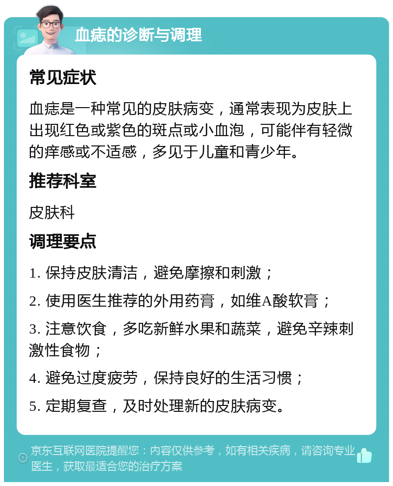 血痣的诊断与调理 常见症状 血痣是一种常见的皮肤病变，通常表现为皮肤上出现红色或紫色的斑点或小血泡，可能伴有轻微的痒感或不适感，多见于儿童和青少年。 推荐科室 皮肤科 调理要点 1. 保持皮肤清洁，避免摩擦和刺激； 2. 使用医生推荐的外用药膏，如维A酸软膏； 3. 注意饮食，多吃新鲜水果和蔬菜，避免辛辣刺激性食物； 4. 避免过度疲劳，保持良好的生活习惯； 5. 定期复查，及时处理新的皮肤病变。