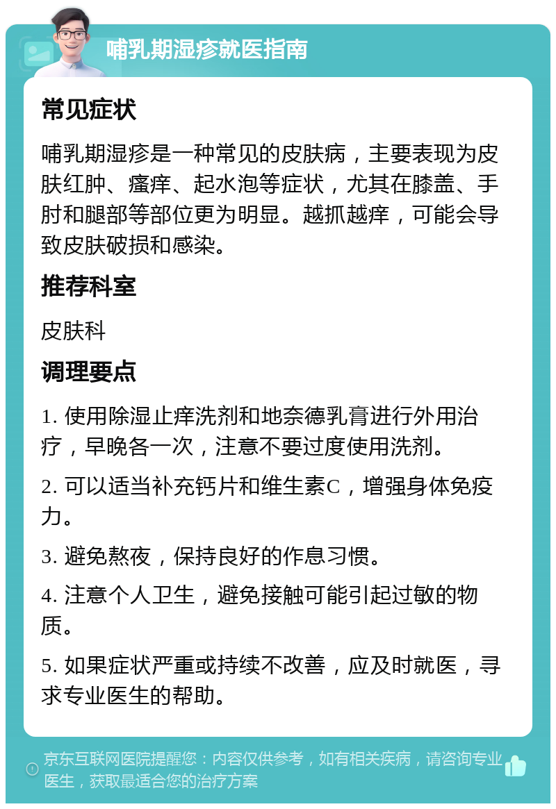 哺乳期湿疹就医指南 常见症状 哺乳期湿疹是一种常见的皮肤病，主要表现为皮肤红肿、瘙痒、起水泡等症状，尤其在膝盖、手肘和腿部等部位更为明显。越抓越痒，可能会导致皮肤破损和感染。 推荐科室 皮肤科 调理要点 1. 使用除湿止痒洗剂和地奈德乳膏进行外用治疗，早晚各一次，注意不要过度使用洗剂。 2. 可以适当补充钙片和维生素C，增强身体免疫力。 3. 避免熬夜，保持良好的作息习惯。 4. 注意个人卫生，避免接触可能引起过敏的物质。 5. 如果症状严重或持续不改善，应及时就医，寻求专业医生的帮助。