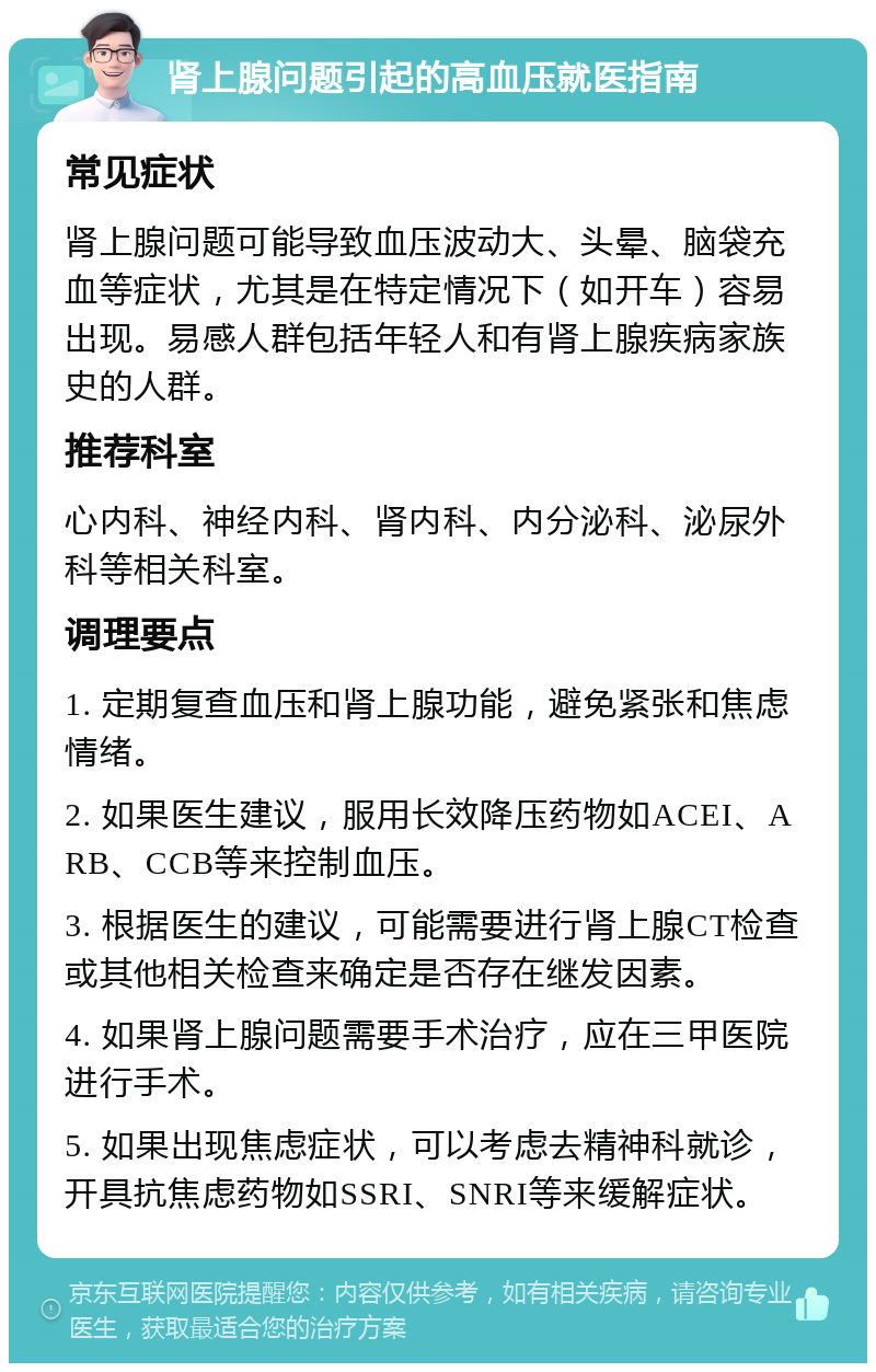 肾上腺问题引起的高血压就医指南 常见症状 肾上腺问题可能导致血压波动大、头晕、脑袋充血等症状，尤其是在特定情况下（如开车）容易出现。易感人群包括年轻人和有肾上腺疾病家族史的人群。 推荐科室 心内科、神经内科、肾内科、内分泌科、泌尿外科等相关科室。 调理要点 1. 定期复查血压和肾上腺功能，避免紧张和焦虑情绪。 2. 如果医生建议，服用长效降压药物如ACEI、ARB、CCB等来控制血压。 3. 根据医生的建议，可能需要进行肾上腺CT检查或其他相关检查来确定是否存在继发因素。 4. 如果肾上腺问题需要手术治疗，应在三甲医院进行手术。 5. 如果出现焦虑症状，可以考虑去精神科就诊，开具抗焦虑药物如SSRI、SNRI等来缓解症状。