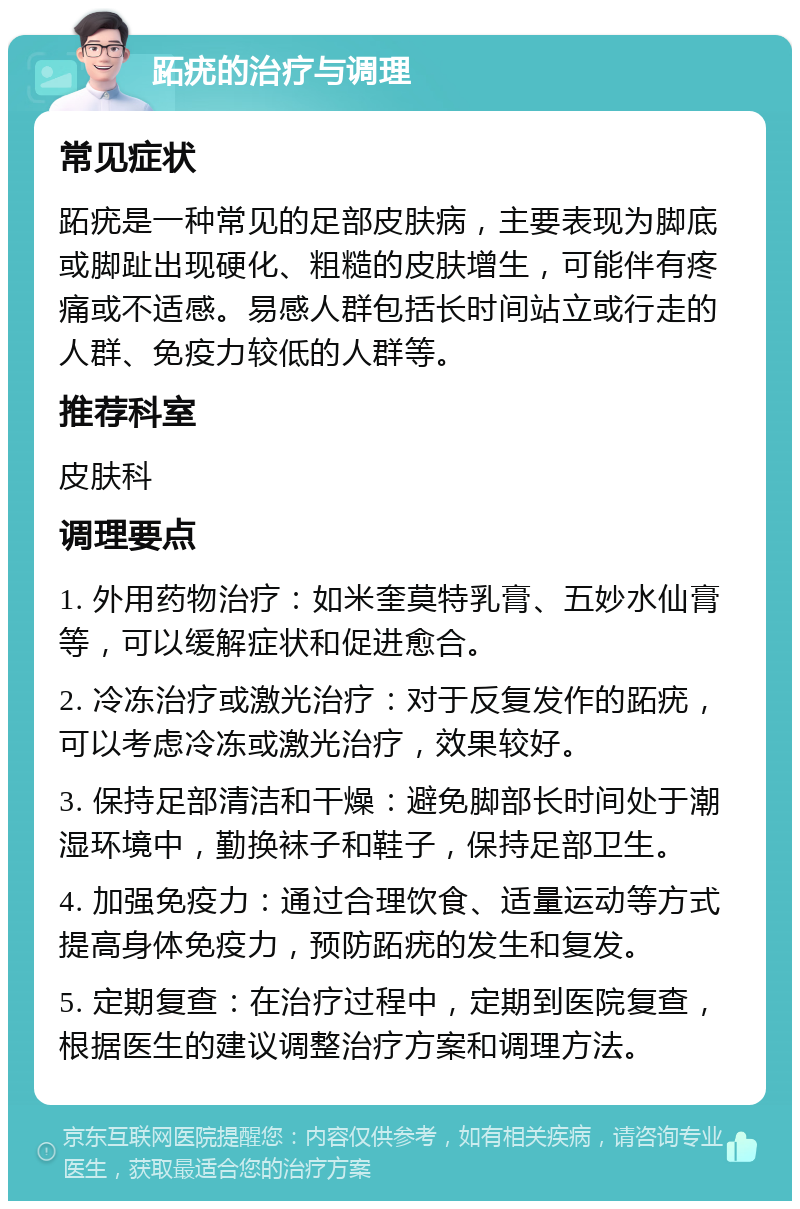 跖疣的治疗与调理 常见症状 跖疣是一种常见的足部皮肤病，主要表现为脚底或脚趾出现硬化、粗糙的皮肤增生，可能伴有疼痛或不适感。易感人群包括长时间站立或行走的人群、免疫力较低的人群等。 推荐科室 皮肤科 调理要点 1. 外用药物治疗：如米奎莫特乳膏、五妙水仙膏等，可以缓解症状和促进愈合。 2. 冷冻治疗或激光治疗：对于反复发作的跖疣，可以考虑冷冻或激光治疗，效果较好。 3. 保持足部清洁和干燥：避免脚部长时间处于潮湿环境中，勤换袜子和鞋子，保持足部卫生。 4. 加强免疫力：通过合理饮食、适量运动等方式提高身体免疫力，预防跖疣的发生和复发。 5. 定期复查：在治疗过程中，定期到医院复查，根据医生的建议调整治疗方案和调理方法。