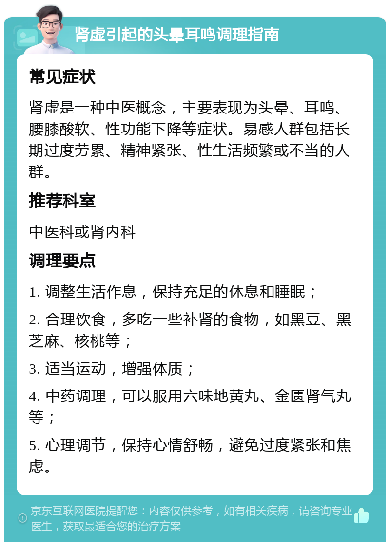 肾虚引起的头晕耳鸣调理指南 常见症状 肾虚是一种中医概念，主要表现为头晕、耳鸣、腰膝酸软、性功能下降等症状。易感人群包括长期过度劳累、精神紧张、性生活频繁或不当的人群。 推荐科室 中医科或肾内科 调理要点 1. 调整生活作息，保持充足的休息和睡眠； 2. 合理饮食，多吃一些补肾的食物，如黑豆、黑芝麻、核桃等； 3. 适当运动，增强体质； 4. 中药调理，可以服用六味地黄丸、金匮肾气丸等； 5. 心理调节，保持心情舒畅，避免过度紧张和焦虑。