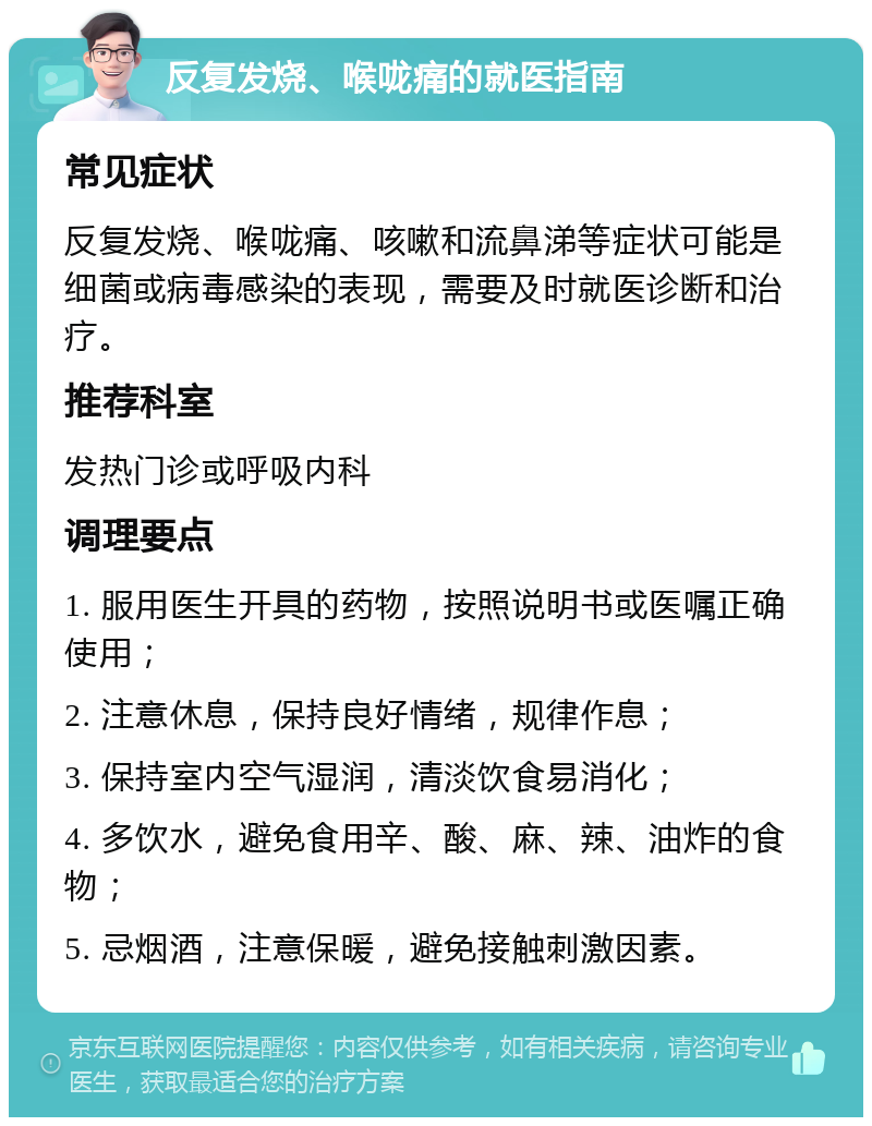 反复发烧、喉咙痛的就医指南 常见症状 反复发烧、喉咙痛、咳嗽和流鼻涕等症状可能是细菌或病毒感染的表现，需要及时就医诊断和治疗。 推荐科室 发热门诊或呼吸内科 调理要点 1. 服用医生开具的药物，按照说明书或医嘱正确使用； 2. 注意休息，保持良好情绪，规律作息； 3. 保持室内空气湿润，清淡饮食易消化； 4. 多饮水，避免食用辛、酸、麻、辣、油炸的食物； 5. 忌烟酒，注意保暖，避免接触刺激因素。