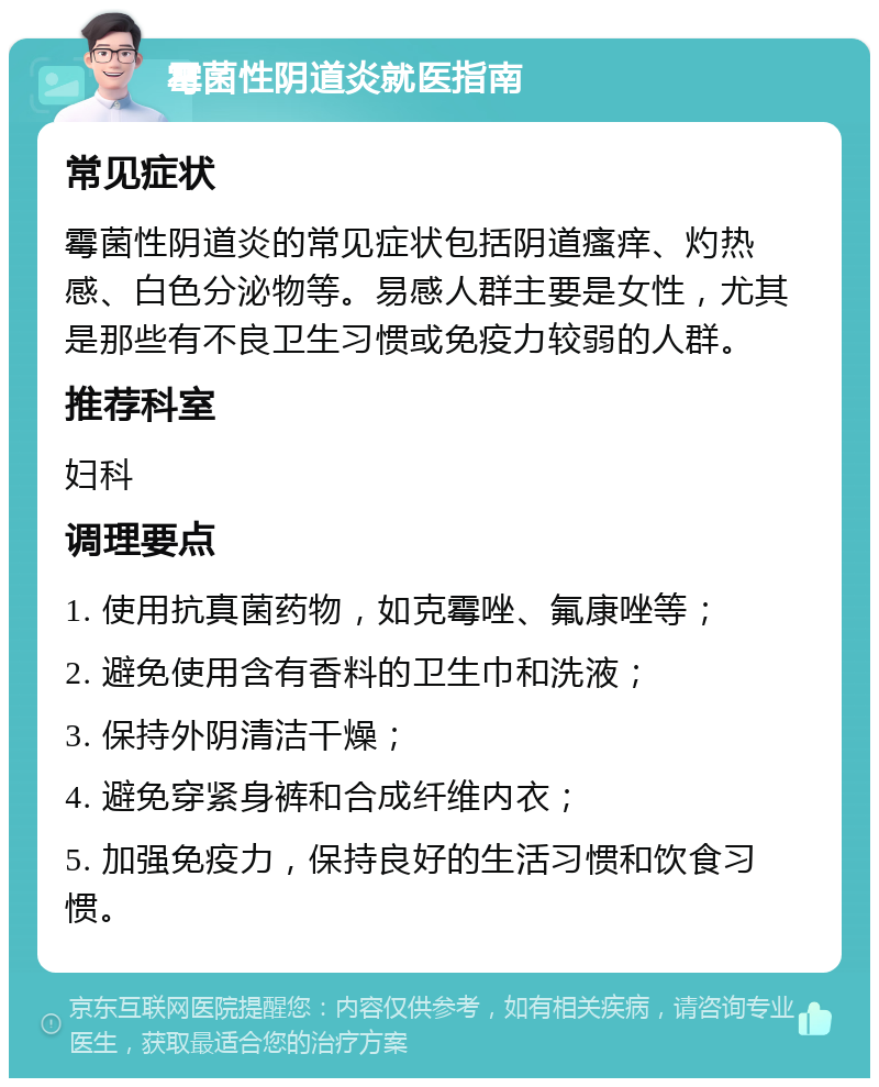 霉菌性阴道炎就医指南 常见症状 霉菌性阴道炎的常见症状包括阴道瘙痒、灼热感、白色分泌物等。易感人群主要是女性，尤其是那些有不良卫生习惯或免疫力较弱的人群。 推荐科室 妇科 调理要点 1. 使用抗真菌药物，如克霉唑、氟康唑等； 2. 避免使用含有香料的卫生巾和洗液； 3. 保持外阴清洁干燥； 4. 避免穿紧身裤和合成纤维内衣； 5. 加强免疫力，保持良好的生活习惯和饮食习惯。