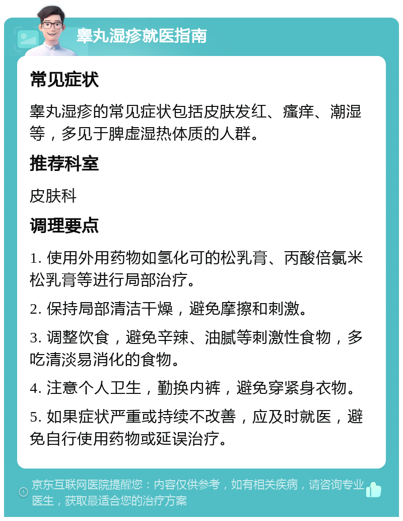 睾丸湿疹就医指南 常见症状 睾丸湿疹的常见症状包括皮肤发红、瘙痒、潮湿等，多见于脾虚湿热体质的人群。 推荐科室 皮肤科 调理要点 1. 使用外用药物如氢化可的松乳膏、丙酸倍氯米松乳膏等进行局部治疗。 2. 保持局部清洁干燥，避免摩擦和刺激。 3. 调整饮食，避免辛辣、油腻等刺激性食物，多吃清淡易消化的食物。 4. 注意个人卫生，勤换内裤，避免穿紧身衣物。 5. 如果症状严重或持续不改善，应及时就医，避免自行使用药物或延误治疗。