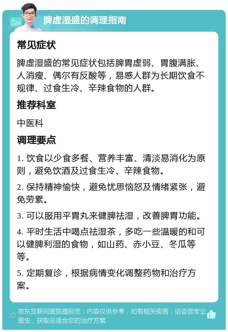 脾虚湿盛的调理指南 常见症状 脾虚湿盛的常见症状包括脾胃虚弱、胃腹满胀、人消瘦、偶尔有反酸等，易感人群为长期饮食不规律、过食生冷、辛辣食物的人群。 推荐科室 中医科 调理要点 1. 饮食以少食多餐、营养丰富、清淡易消化为原则，避免饮酒及过食生冷、辛辣食物。 2. 保持精神愉快，避免忧思恼怒及情绪紧张，避免劳累。 3. 可以服用平胃丸来健脾祛湿，改善脾胃功能。 4. 平时生活中喝点祛湿茶，多吃一些温暖的和可以健脾利湿的食物，如山药、赤小豆、冬瓜等等。 5. 定期复诊，根据病情变化调整药物和治疗方案。