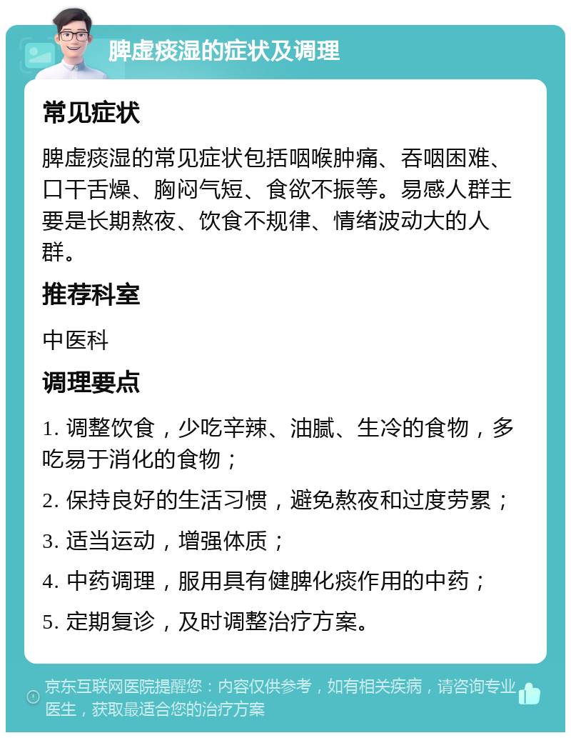 脾虚痰湿的症状及调理 常见症状 脾虚痰湿的常见症状包括咽喉肿痛、吞咽困难、口干舌燥、胸闷气短、食欲不振等。易感人群主要是长期熬夜、饮食不规律、情绪波动大的人群。 推荐科室 中医科 调理要点 1. 调整饮食，少吃辛辣、油腻、生冷的食物，多吃易于消化的食物； 2. 保持良好的生活习惯，避免熬夜和过度劳累； 3. 适当运动，增强体质； 4. 中药调理，服用具有健脾化痰作用的中药； 5. 定期复诊，及时调整治疗方案。