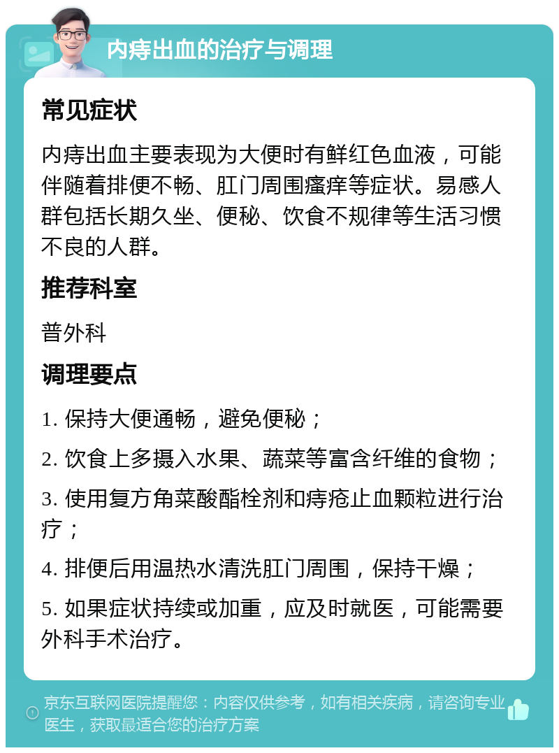 内痔出血的治疗与调理 常见症状 内痔出血主要表现为大便时有鲜红色血液，可能伴随着排便不畅、肛门周围瘙痒等症状。易感人群包括长期久坐、便秘、饮食不规律等生活习惯不良的人群。 推荐科室 普外科 调理要点 1. 保持大便通畅，避免便秘； 2. 饮食上多摄入水果、蔬菜等富含纤维的食物； 3. 使用复方角菜酸酯栓剂和痔疮止血颗粒进行治疗； 4. 排便后用温热水清洗肛门周围，保持干燥； 5. 如果症状持续或加重，应及时就医，可能需要外科手术治疗。