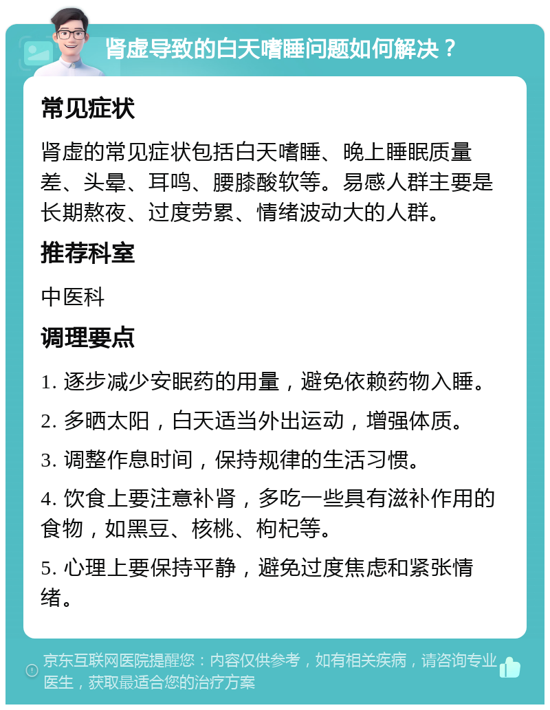 肾虚导致的白天嗜睡问题如何解决？ 常见症状 肾虚的常见症状包括白天嗜睡、晚上睡眠质量差、头晕、耳鸣、腰膝酸软等。易感人群主要是长期熬夜、过度劳累、情绪波动大的人群。 推荐科室 中医科 调理要点 1. 逐步减少安眠药的用量，避免依赖药物入睡。 2. 多晒太阳，白天适当外出运动，增强体质。 3. 调整作息时间，保持规律的生活习惯。 4. 饮食上要注意补肾，多吃一些具有滋补作用的食物，如黑豆、核桃、枸杞等。 5. 心理上要保持平静，避免过度焦虑和紧张情绪。