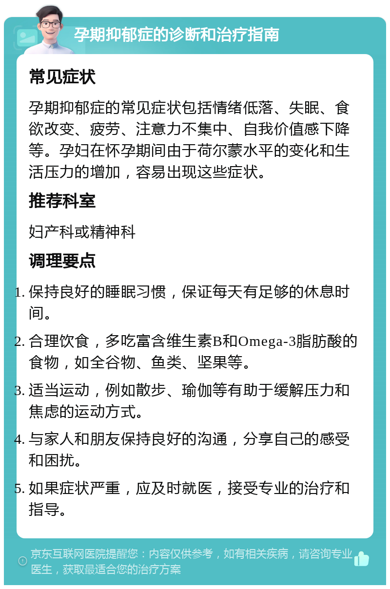 孕期抑郁症的诊断和治疗指南 常见症状 孕期抑郁症的常见症状包括情绪低落、失眠、食欲改变、疲劳、注意力不集中、自我价值感下降等。孕妇在怀孕期间由于荷尔蒙水平的变化和生活压力的增加，容易出现这些症状。 推荐科室 妇产科或精神科 调理要点 保持良好的睡眠习惯，保证每天有足够的休息时间。 合理饮食，多吃富含维生素B和Omega-3脂肪酸的食物，如全谷物、鱼类、坚果等。 适当运动，例如散步、瑜伽等有助于缓解压力和焦虑的运动方式。 与家人和朋友保持良好的沟通，分享自己的感受和困扰。 如果症状严重，应及时就医，接受专业的治疗和指导。