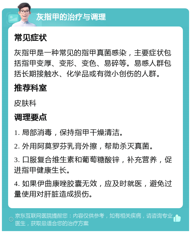 灰指甲的治疗与调理 常见症状 灰指甲是一种常见的指甲真菌感染，主要症状包括指甲变厚、变形、变色、易碎等。易感人群包括长期接触水、化学品或有微小创伤的人群。 推荐科室 皮肤科 调理要点 1. 局部消毒，保持指甲干燥清洁。 2. 外用阿莫罗芬乳膏外擦，帮助杀灭真菌。 3. 口服复合维生素和葡萄糖酸锌，补充营养，促进指甲健康生长。 4. 如果伊曲康唑胶囊无效，应及时就医，避免过量使用对肝脏造成损伤。