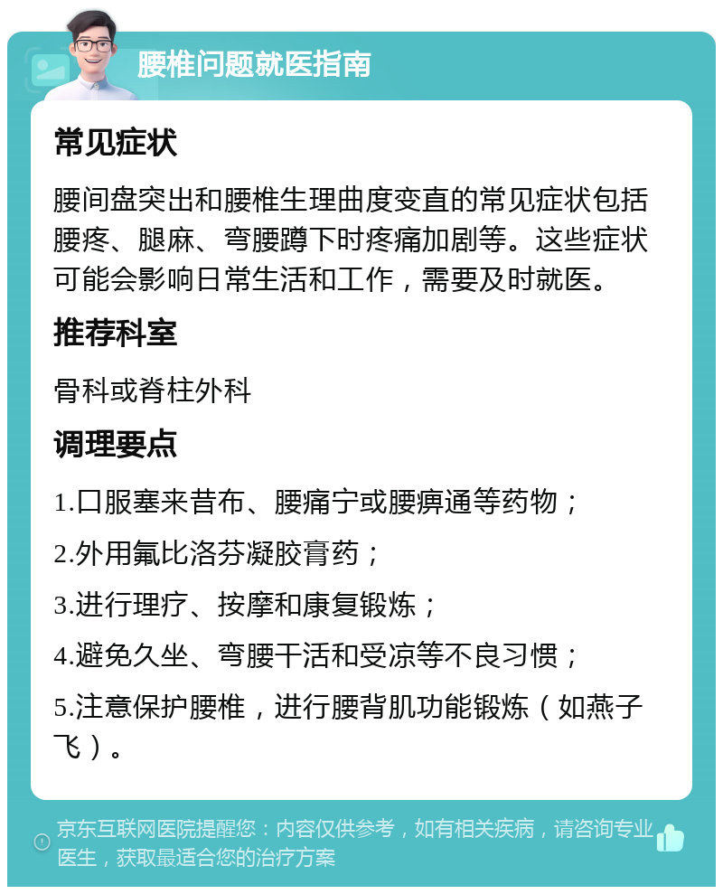 腰椎问题就医指南 常见症状 腰间盘突出和腰椎生理曲度变直的常见症状包括腰疼、腿麻、弯腰蹲下时疼痛加剧等。这些症状可能会影响日常生活和工作，需要及时就医。 推荐科室 骨科或脊柱外科 调理要点 1.口服塞来昔布、腰痛宁或腰痹通等药物； 2.外用氟比洛芬凝胶膏药； 3.进行理疗、按摩和康复锻炼； 4.避免久坐、弯腰干活和受凉等不良习惯； 5.注意保护腰椎，进行腰背肌功能锻炼（如燕子飞）。