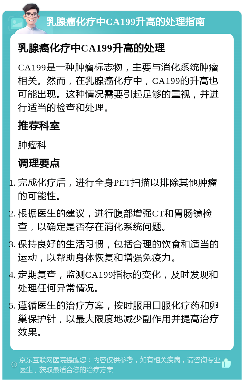 乳腺癌化疗中CA199升高的处理指南 乳腺癌化疗中CA199升高的处理 CA199是一种肿瘤标志物，主要与消化系统肿瘤相关。然而，在乳腺癌化疗中，CA199的升高也可能出现。这种情况需要引起足够的重视，并进行适当的检查和处理。 推荐科室 肿瘤科 调理要点 完成化疗后，进行全身PET扫描以排除其他肿瘤的可能性。 根据医生的建议，进行腹部增强CT和胃肠镜检查，以确定是否存在消化系统问题。 保持良好的生活习惯，包括合理的饮食和适当的运动，以帮助身体恢复和增强免疫力。 定期复查，监测CA199指标的变化，及时发现和处理任何异常情况。 遵循医生的治疗方案，按时服用口服化疗药和卵巢保护针，以最大限度地减少副作用并提高治疗效果。