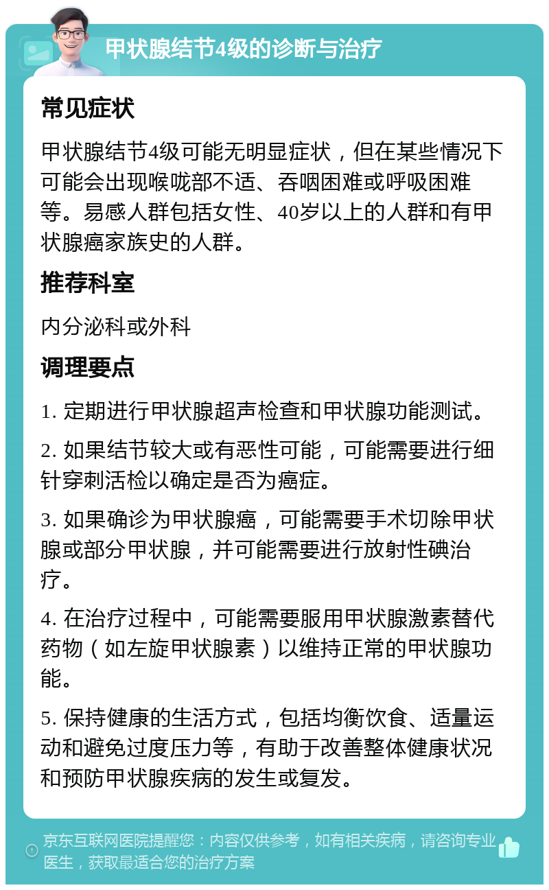 甲状腺结节4级的诊断与治疗 常见症状 甲状腺结节4级可能无明显症状，但在某些情况下可能会出现喉咙部不适、吞咽困难或呼吸困难等。易感人群包括女性、40岁以上的人群和有甲状腺癌家族史的人群。 推荐科室 内分泌科或外科 调理要点 1. 定期进行甲状腺超声检查和甲状腺功能测试。 2. 如果结节较大或有恶性可能，可能需要进行细针穿刺活检以确定是否为癌症。 3. 如果确诊为甲状腺癌，可能需要手术切除甲状腺或部分甲状腺，并可能需要进行放射性碘治疗。 4. 在治疗过程中，可能需要服用甲状腺激素替代药物（如左旋甲状腺素）以维持正常的甲状腺功能。 5. 保持健康的生活方式，包括均衡饮食、适量运动和避免过度压力等，有助于改善整体健康状况和预防甲状腺疾病的发生或复发。