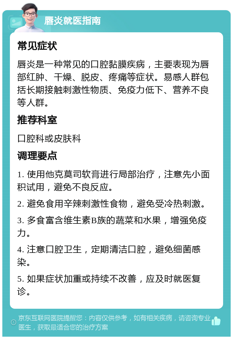 唇炎就医指南 常见症状 唇炎是一种常见的口腔黏膜疾病，主要表现为唇部红肿、干燥、脱皮、疼痛等症状。易感人群包括长期接触刺激性物质、免疫力低下、营养不良等人群。 推荐科室 口腔科或皮肤科 调理要点 1. 使用他克莫司软膏进行局部治疗，注意先小面积试用，避免不良反应。 2. 避免食用辛辣刺激性食物，避免受冷热刺激。 3. 多食富含维生素B族的蔬菜和水果，增强免疫力。 4. 注意口腔卫生，定期清洁口腔，避免细菌感染。 5. 如果症状加重或持续不改善，应及时就医复诊。