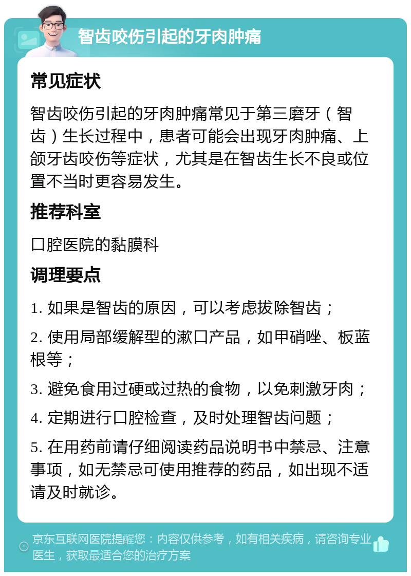 智齿咬伤引起的牙肉肿痛 常见症状 智齿咬伤引起的牙肉肿痛常见于第三磨牙（智齿）生长过程中，患者可能会出现牙肉肿痛、上颌牙齿咬伤等症状，尤其是在智齿生长不良或位置不当时更容易发生。 推荐科室 口腔医院的黏膜科 调理要点 1. 如果是智齿的原因，可以考虑拔除智齿； 2. 使用局部缓解型的漱口产品，如甲硝唑、板蓝根等； 3. 避免食用过硬或过热的食物，以免刺激牙肉； 4. 定期进行口腔检查，及时处理智齿问题； 5. 在用药前请仔细阅读药品说明书中禁忌、注意事项，如无禁忌可使用推荐的药品，如出现不适请及时就诊。