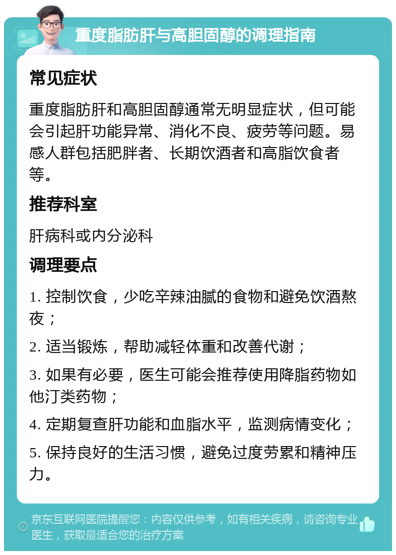 重度脂肪肝与高胆固醇的调理指南 常见症状 重度脂肪肝和高胆固醇通常无明显症状，但可能会引起肝功能异常、消化不良、疲劳等问题。易感人群包括肥胖者、长期饮酒者和高脂饮食者等。 推荐科室 肝病科或内分泌科 调理要点 1. 控制饮食，少吃辛辣油腻的食物和避免饮酒熬夜； 2. 适当锻炼，帮助减轻体重和改善代谢； 3. 如果有必要，医生可能会推荐使用降脂药物如他汀类药物； 4. 定期复查肝功能和血脂水平，监测病情变化； 5. 保持良好的生活习惯，避免过度劳累和精神压力。