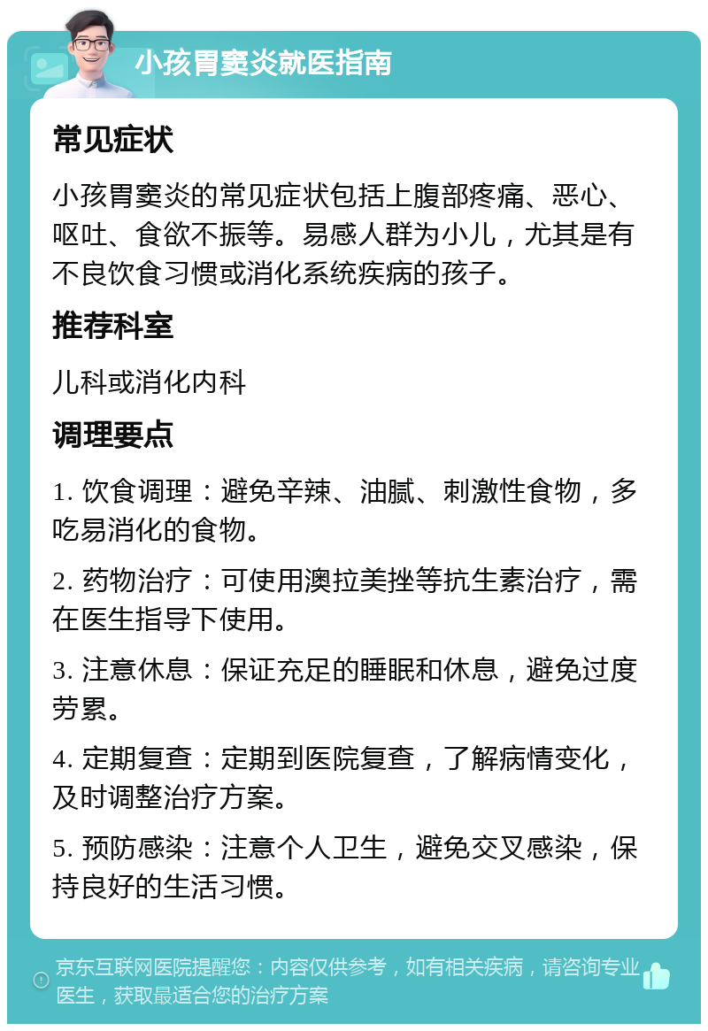 小孩胃窦炎就医指南 常见症状 小孩胃窦炎的常见症状包括上腹部疼痛、恶心、呕吐、食欲不振等。易感人群为小儿，尤其是有不良饮食习惯或消化系统疾病的孩子。 推荐科室 儿科或消化内科 调理要点 1. 饮食调理：避免辛辣、油腻、刺激性食物，多吃易消化的食物。 2. 药物治疗：可使用澳拉美挫等抗生素治疗，需在医生指导下使用。 3. 注意休息：保证充足的睡眠和休息，避免过度劳累。 4. 定期复查：定期到医院复查，了解病情变化，及时调整治疗方案。 5. 预防感染：注意个人卫生，避免交叉感染，保持良好的生活习惯。