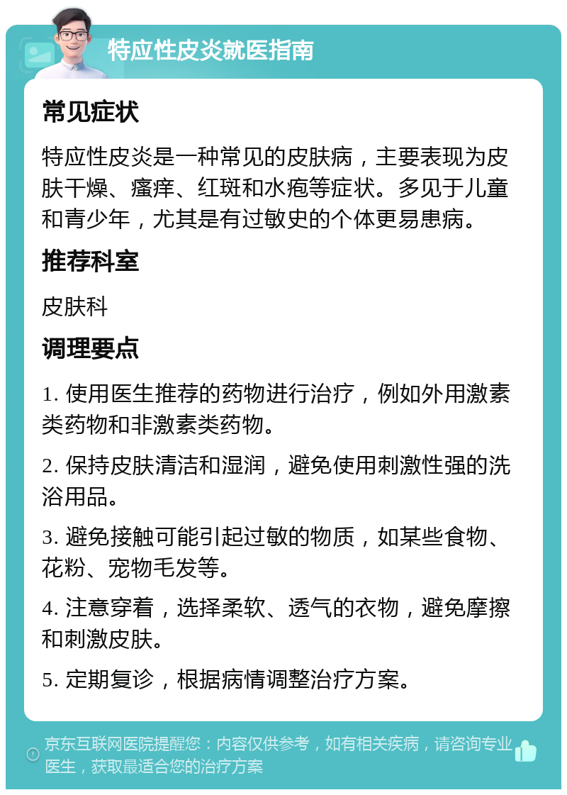 特应性皮炎就医指南 常见症状 特应性皮炎是一种常见的皮肤病，主要表现为皮肤干燥、瘙痒、红斑和水疱等症状。多见于儿童和青少年，尤其是有过敏史的个体更易患病。 推荐科室 皮肤科 调理要点 1. 使用医生推荐的药物进行治疗，例如外用激素类药物和非激素类药物。 2. 保持皮肤清洁和湿润，避免使用刺激性强的洗浴用品。 3. 避免接触可能引起过敏的物质，如某些食物、花粉、宠物毛发等。 4. 注意穿着，选择柔软、透气的衣物，避免摩擦和刺激皮肤。 5. 定期复诊，根据病情调整治疗方案。