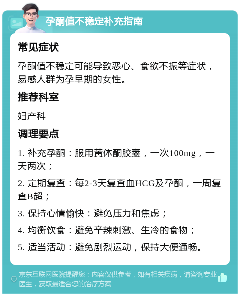 孕酮值不稳定补充指南 常见症状 孕酮值不稳定可能导致恶心、食欲不振等症状，易感人群为孕早期的女性。 推荐科室 妇产科 调理要点 1. 补充孕酮：服用黄体酮胶囊，一次100mg，一天两次； 2. 定期复查：每2-3天复查血HCG及孕酮，一周复查B超； 3. 保持心情愉快：避免压力和焦虑； 4. 均衡饮食：避免辛辣刺激、生冷的食物； 5. 适当活动：避免剧烈运动，保持大便通畅。