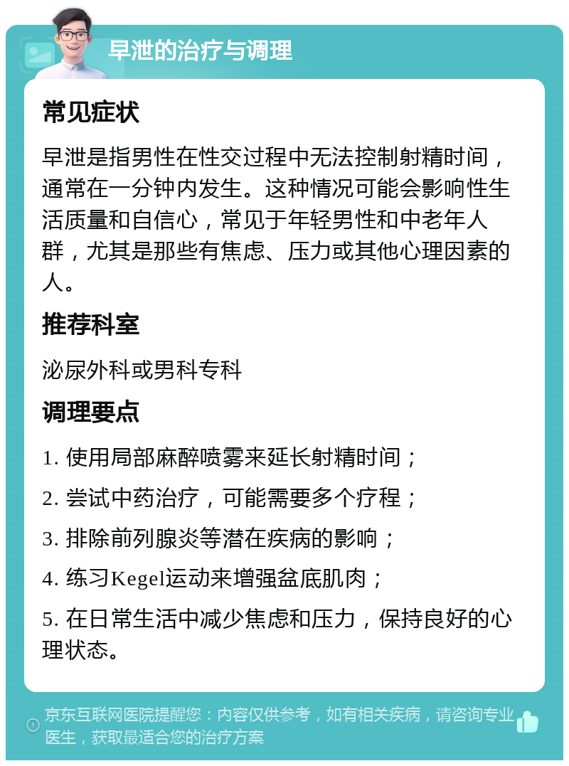 早泄的治疗与调理 常见症状 早泄是指男性在性交过程中无法控制射精时间，通常在一分钟内发生。这种情况可能会影响性生活质量和自信心，常见于年轻男性和中老年人群，尤其是那些有焦虑、压力或其他心理因素的人。 推荐科室 泌尿外科或男科专科 调理要点 1. 使用局部麻醉喷雾来延长射精时间； 2. 尝试中药治疗，可能需要多个疗程； 3. 排除前列腺炎等潜在疾病的影响； 4. 练习Kegel运动来增强盆底肌肉； 5. 在日常生活中减少焦虑和压力，保持良好的心理状态。