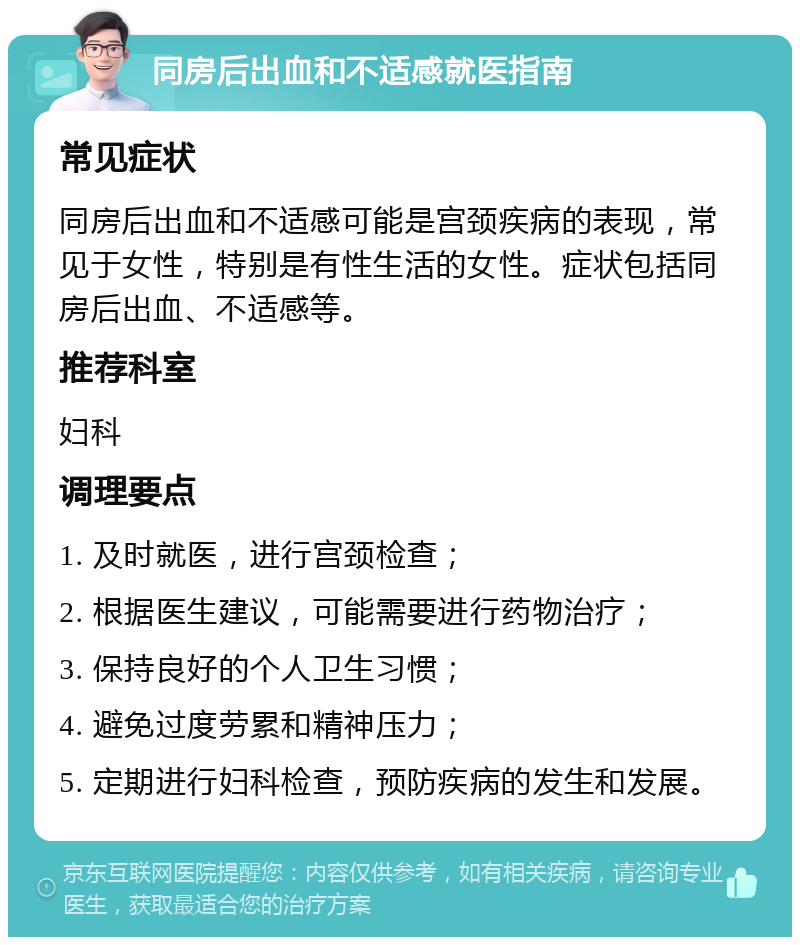 同房后出血和不适感就医指南 常见症状 同房后出血和不适感可能是宫颈疾病的表现，常见于女性，特别是有性生活的女性。症状包括同房后出血、不适感等。 推荐科室 妇科 调理要点 1. 及时就医，进行宫颈检查； 2. 根据医生建议，可能需要进行药物治疗； 3. 保持良好的个人卫生习惯； 4. 避免过度劳累和精神压力； 5. 定期进行妇科检查，预防疾病的发生和发展。