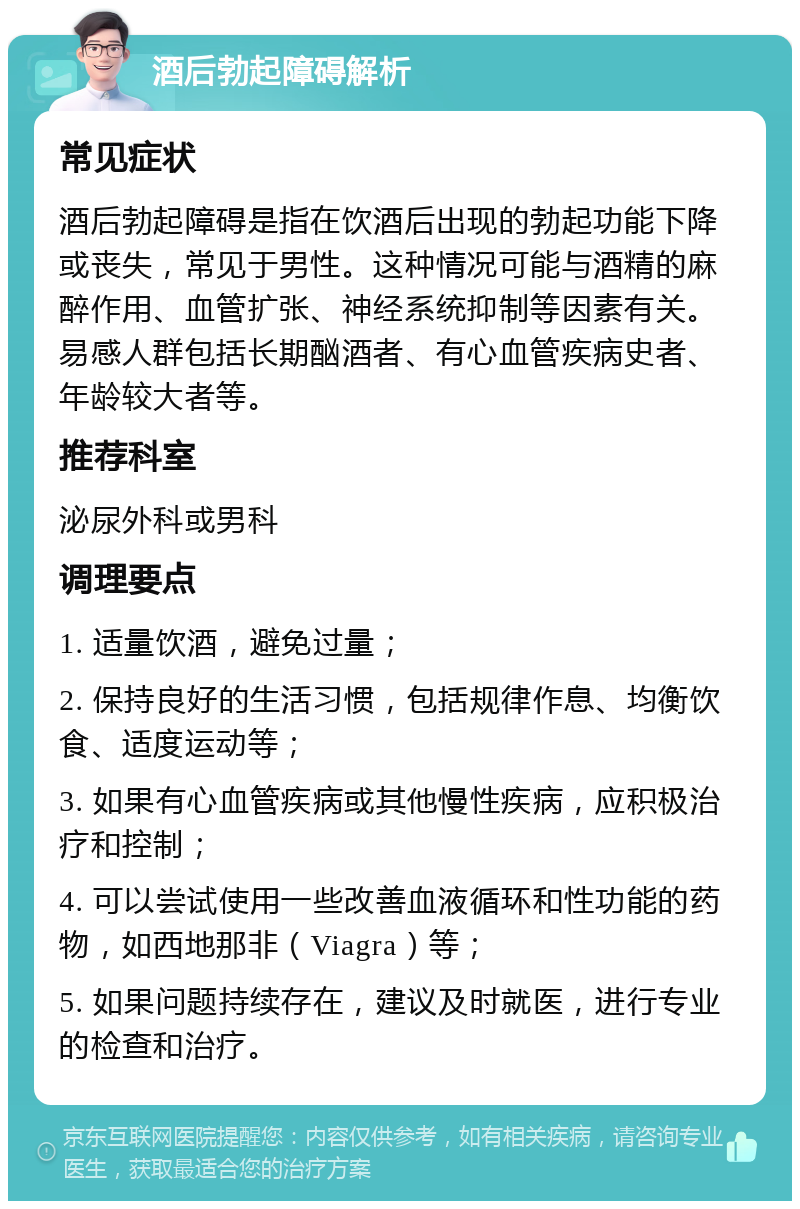 酒后勃起障碍解析 常见症状 酒后勃起障碍是指在饮酒后出现的勃起功能下降或丧失，常见于男性。这种情况可能与酒精的麻醉作用、血管扩张、神经系统抑制等因素有关。易感人群包括长期酗酒者、有心血管疾病史者、年龄较大者等。 推荐科室 泌尿外科或男科 调理要点 1. 适量饮酒，避免过量； 2. 保持良好的生活习惯，包括规律作息、均衡饮食、适度运动等； 3. 如果有心血管疾病或其他慢性疾病，应积极治疗和控制； 4. 可以尝试使用一些改善血液循环和性功能的药物，如西地那非（Viagra）等； 5. 如果问题持续存在，建议及时就医，进行专业的检查和治疗。