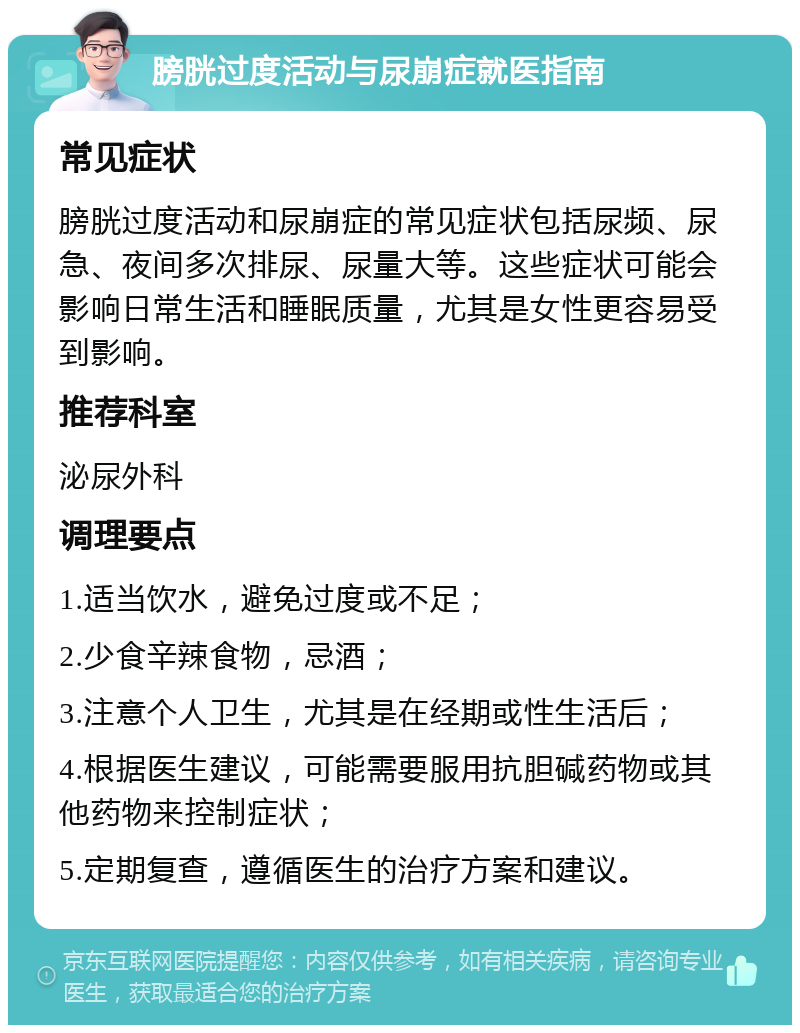 膀胱过度活动与尿崩症就医指南 常见症状 膀胱过度活动和尿崩症的常见症状包括尿频、尿急、夜间多次排尿、尿量大等。这些症状可能会影响日常生活和睡眠质量，尤其是女性更容易受到影响。 推荐科室 泌尿外科 调理要点 1.适当饮水，避免过度或不足； 2.少食辛辣食物，忌酒； 3.注意个人卫生，尤其是在经期或性生活后； 4.根据医生建议，可能需要服用抗胆碱药物或其他药物来控制症状； 5.定期复查，遵循医生的治疗方案和建议。