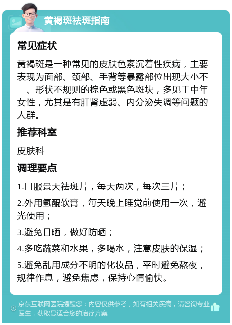 黄褐斑祛斑指南 常见症状 黄褐斑是一种常见的皮肤色素沉着性疾病，主要表现为面部、颈部、手背等暴露部位出现大小不一、形状不规则的棕色或黑色斑块，多见于中年女性，尤其是有肝肾虚弱、内分泌失调等问题的人群。 推荐科室 皮肤科 调理要点 1.口服景天祛斑片，每天两次，每次三片； 2.外用氢醌软膏，每天晚上睡觉前使用一次，避光使用； 3.避免日晒，做好防晒； 4.多吃蔬菜和水果，多喝水，注意皮肤的保湿； 5.避免乱用成分不明的化妆品，平时避免熬夜，规律作息，避免焦虑，保持心情愉快。