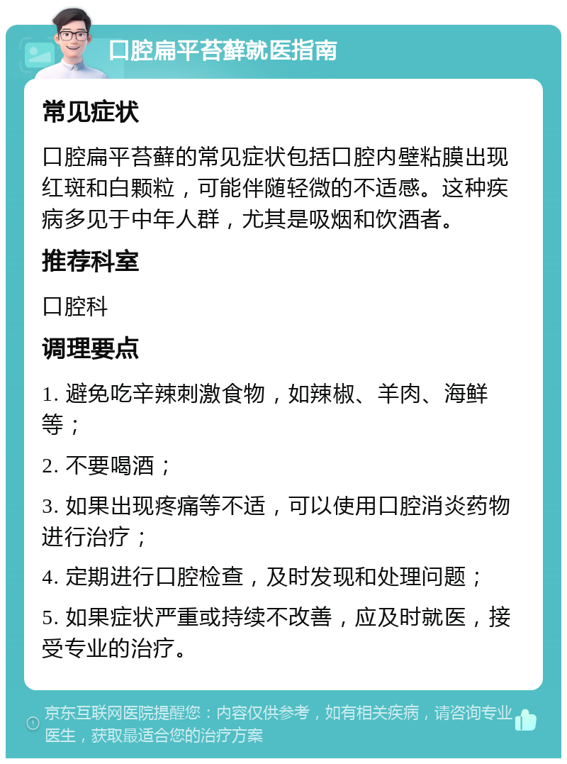 口腔扁平苔藓就医指南 常见症状 口腔扁平苔藓的常见症状包括口腔内壁粘膜出现红斑和白颗粒，可能伴随轻微的不适感。这种疾病多见于中年人群，尤其是吸烟和饮酒者。 推荐科室 口腔科 调理要点 1. 避免吃辛辣刺激食物，如辣椒、羊肉、海鲜等； 2. 不要喝酒； 3. 如果出现疼痛等不适，可以使用口腔消炎药物进行治疗； 4. 定期进行口腔检查，及时发现和处理问题； 5. 如果症状严重或持续不改善，应及时就医，接受专业的治疗。