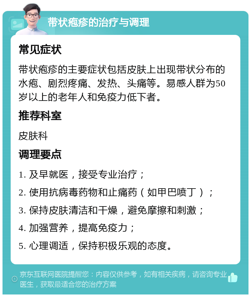 带状疱疹的治疗与调理 常见症状 带状疱疹的主要症状包括皮肤上出现带状分布的水疱、剧烈疼痛、发热、头痛等。易感人群为50岁以上的老年人和免疫力低下者。 推荐科室 皮肤科 调理要点 1. 及早就医，接受专业治疗； 2. 使用抗病毒药物和止痛药（如甲巴喷丁）； 3. 保持皮肤清洁和干燥，避免摩擦和刺激； 4. 加强营养，提高免疫力； 5. 心理调适，保持积极乐观的态度。