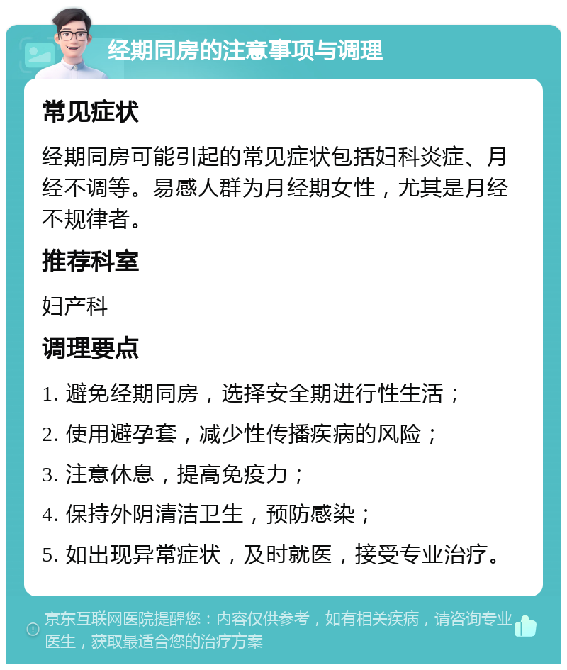 经期同房的注意事项与调理 常见症状 经期同房可能引起的常见症状包括妇科炎症、月经不调等。易感人群为月经期女性，尤其是月经不规律者。 推荐科室 妇产科 调理要点 1. 避免经期同房，选择安全期进行性生活； 2. 使用避孕套，减少性传播疾病的风险； 3. 注意休息，提高免疫力； 4. 保持外阴清洁卫生，预防感染； 5. 如出现异常症状，及时就医，接受专业治疗。