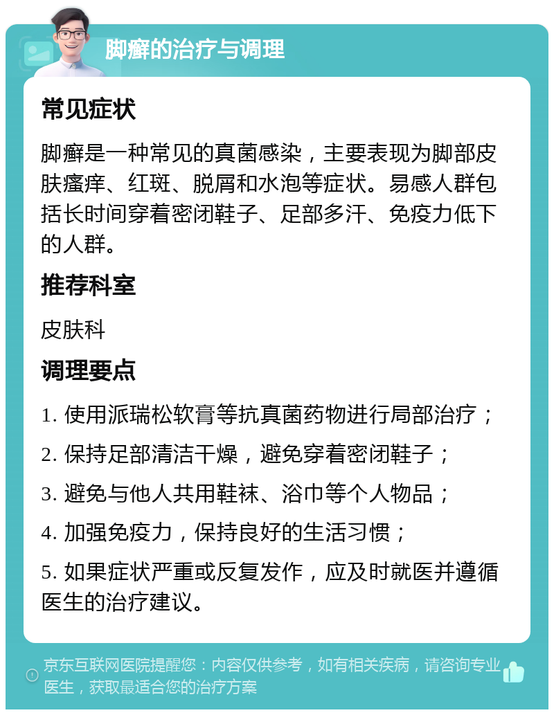 脚癣的治疗与调理 常见症状 脚癣是一种常见的真菌感染，主要表现为脚部皮肤瘙痒、红斑、脱屑和水泡等症状。易感人群包括长时间穿着密闭鞋子、足部多汗、免疫力低下的人群。 推荐科室 皮肤科 调理要点 1. 使用派瑞松软膏等抗真菌药物进行局部治疗； 2. 保持足部清洁干燥，避免穿着密闭鞋子； 3. 避免与他人共用鞋袜、浴巾等个人物品； 4. 加强免疫力，保持良好的生活习惯； 5. 如果症状严重或反复发作，应及时就医并遵循医生的治疗建议。