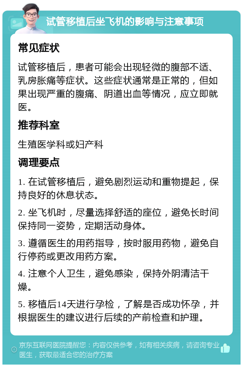 试管移植后坐飞机的影响与注意事项 常见症状 试管移植后，患者可能会出现轻微的腹部不适、乳房胀痛等症状。这些症状通常是正常的，但如果出现严重的腹痛、阴道出血等情况，应立即就医。 推荐科室 生殖医学科或妇产科 调理要点 1. 在试管移植后，避免剧烈运动和重物提起，保持良好的休息状态。 2. 坐飞机时，尽量选择舒适的座位，避免长时间保持同一姿势，定期活动身体。 3. 遵循医生的用药指导，按时服用药物，避免自行停药或更改用药方案。 4. 注意个人卫生，避免感染，保持外阴清洁干燥。 5. 移植后14天进行孕检，了解是否成功怀孕，并根据医生的建议进行后续的产前检查和护理。