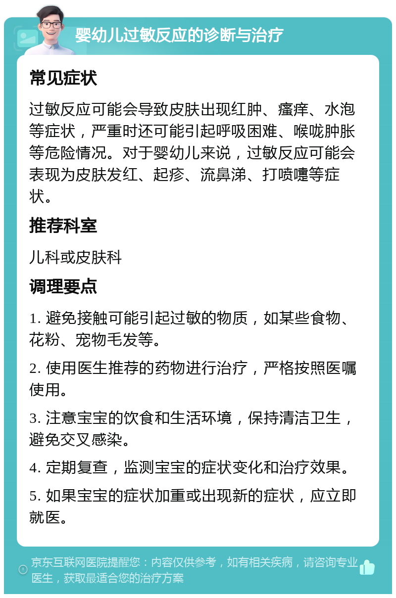 婴幼儿过敏反应的诊断与治疗 常见症状 过敏反应可能会导致皮肤出现红肿、瘙痒、水泡等症状，严重时还可能引起呼吸困难、喉咙肿胀等危险情况。对于婴幼儿来说，过敏反应可能会表现为皮肤发红、起疹、流鼻涕、打喷嚏等症状。 推荐科室 儿科或皮肤科 调理要点 1. 避免接触可能引起过敏的物质，如某些食物、花粉、宠物毛发等。 2. 使用医生推荐的药物进行治疗，严格按照医嘱使用。 3. 注意宝宝的饮食和生活环境，保持清洁卫生，避免交叉感染。 4. 定期复查，监测宝宝的症状变化和治疗效果。 5. 如果宝宝的症状加重或出现新的症状，应立即就医。