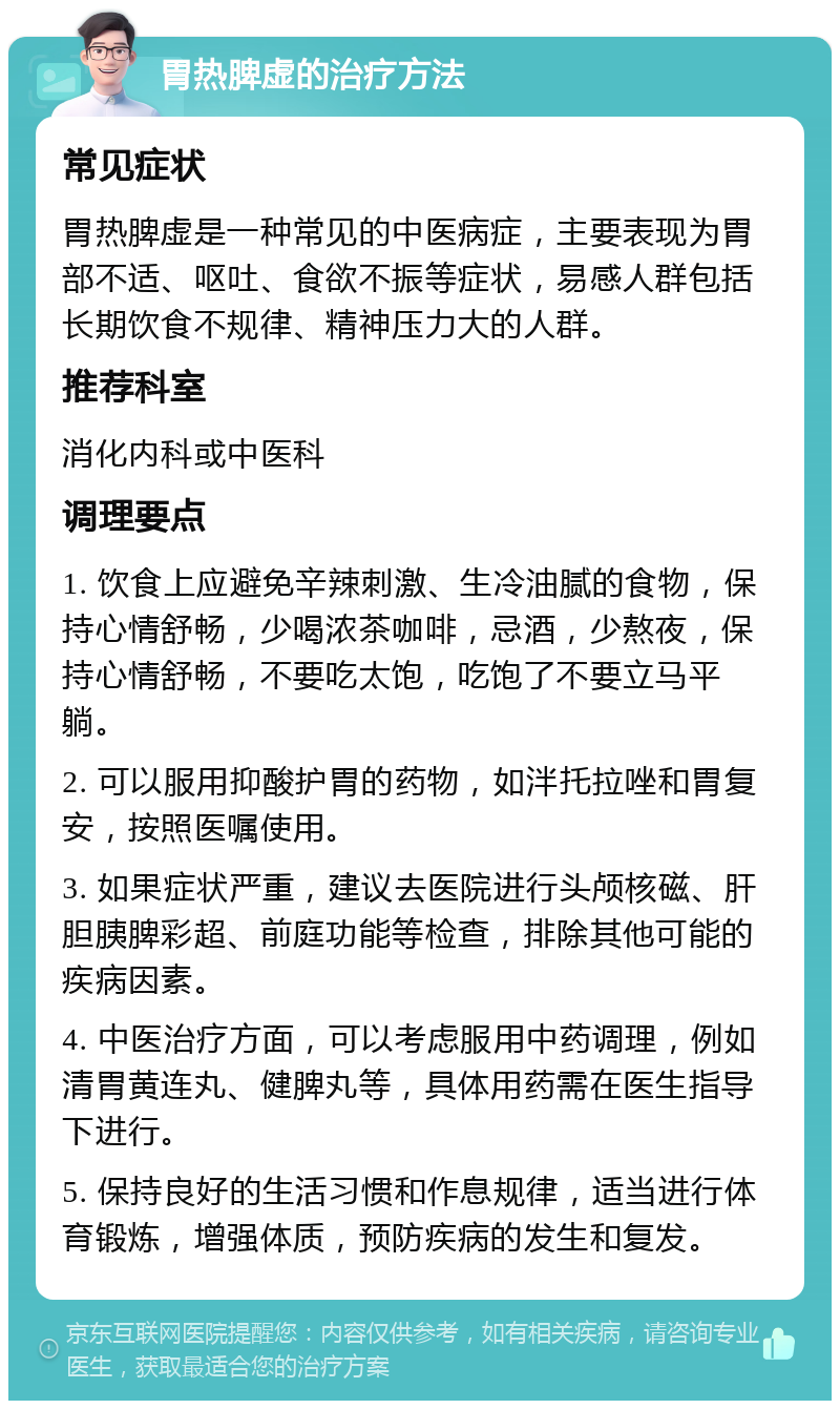 胃热脾虚的治疗方法 常见症状 胃热脾虚是一种常见的中医病症，主要表现为胃部不适、呕吐、食欲不振等症状，易感人群包括长期饮食不规律、精神压力大的人群。 推荐科室 消化内科或中医科 调理要点 1. 饮食上应避免辛辣刺激、生冷油腻的食物，保持心情舒畅，少喝浓茶咖啡，忌酒，少熬夜，保持心情舒畅，不要吃太饱，吃饱了不要立马平躺。 2. 可以服用抑酸护胃的药物，如泮托拉唑和胃复安，按照医嘱使用。 3. 如果症状严重，建议去医院进行头颅核磁、肝胆胰脾彩超、前庭功能等检查，排除其他可能的疾病因素。 4. 中医治疗方面，可以考虑服用中药调理，例如清胃黄连丸、健脾丸等，具体用药需在医生指导下进行。 5. 保持良好的生活习惯和作息规律，适当进行体育锻炼，增强体质，预防疾病的发生和复发。