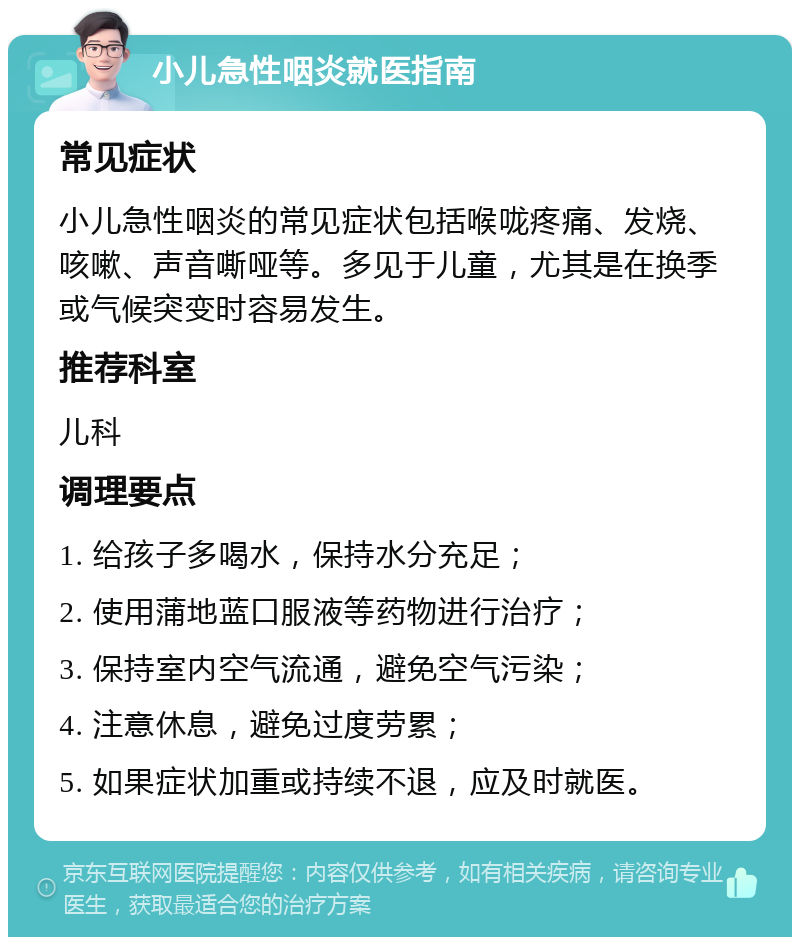 小儿急性咽炎就医指南 常见症状 小儿急性咽炎的常见症状包括喉咙疼痛、发烧、咳嗽、声音嘶哑等。多见于儿童，尤其是在换季或气候突变时容易发生。 推荐科室 儿科 调理要点 1. 给孩子多喝水，保持水分充足； 2. 使用蒲地蓝口服液等药物进行治疗； 3. 保持室内空气流通，避免空气污染； 4. 注意休息，避免过度劳累； 5. 如果症状加重或持续不退，应及时就医。