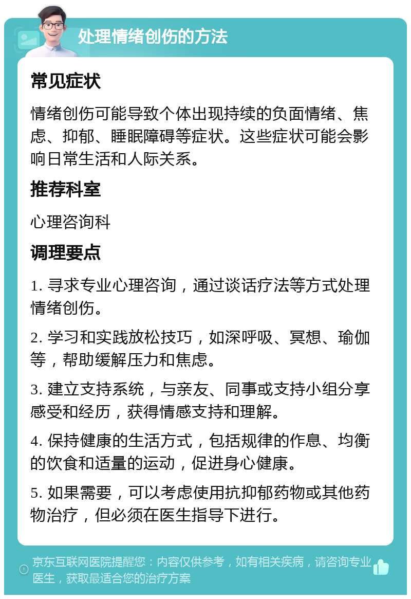 处理情绪创伤的方法 常见症状 情绪创伤可能导致个体出现持续的负面情绪、焦虑、抑郁、睡眠障碍等症状。这些症状可能会影响日常生活和人际关系。 推荐科室 心理咨询科 调理要点 1. 寻求专业心理咨询，通过谈话疗法等方式处理情绪创伤。 2. 学习和实践放松技巧，如深呼吸、冥想、瑜伽等，帮助缓解压力和焦虑。 3. 建立支持系统，与亲友、同事或支持小组分享感受和经历，获得情感支持和理解。 4. 保持健康的生活方式，包括规律的作息、均衡的饮食和适量的运动，促进身心健康。 5. 如果需要，可以考虑使用抗抑郁药物或其他药物治疗，但必须在医生指导下进行。