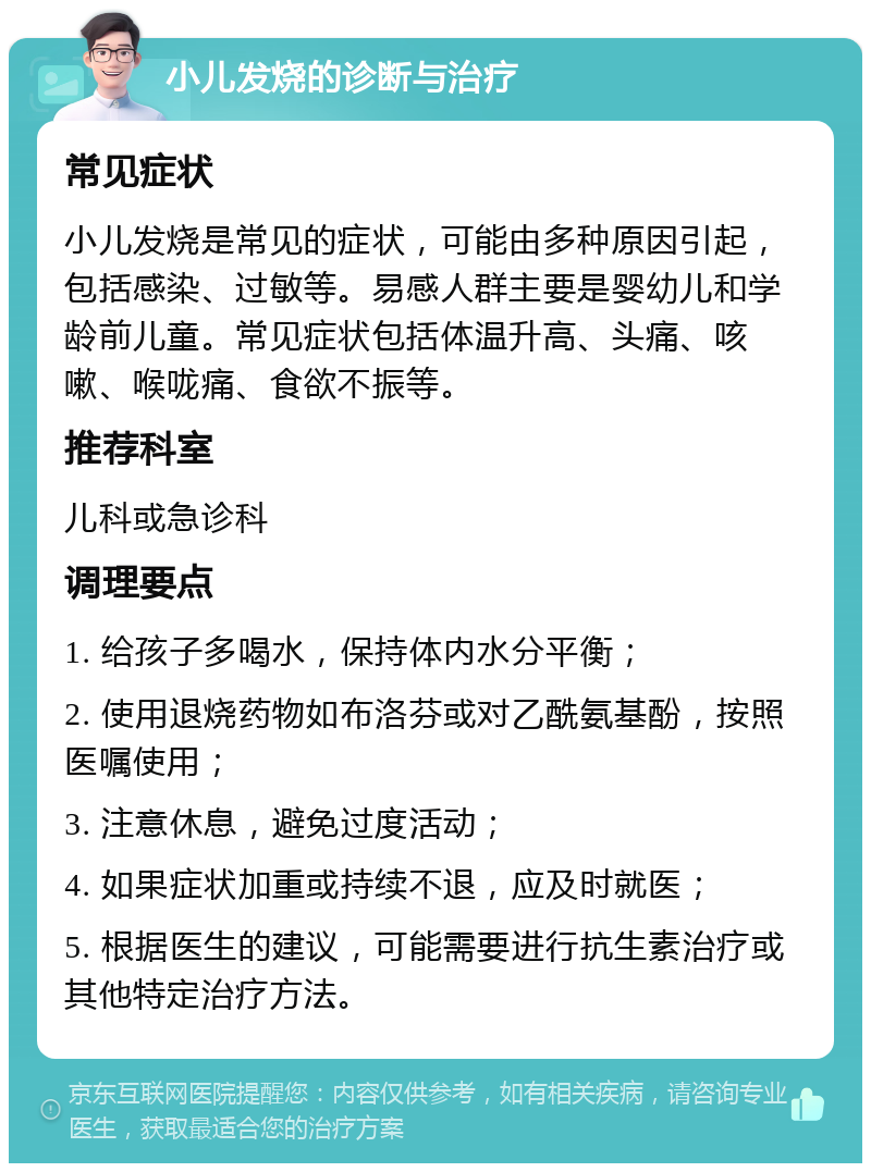 小儿发烧的诊断与治疗 常见症状 小儿发烧是常见的症状，可能由多种原因引起，包括感染、过敏等。易感人群主要是婴幼儿和学龄前儿童。常见症状包括体温升高、头痛、咳嗽、喉咙痛、食欲不振等。 推荐科室 儿科或急诊科 调理要点 1. 给孩子多喝水，保持体内水分平衡； 2. 使用退烧药物如布洛芬或对乙酰氨基酚，按照医嘱使用； 3. 注意休息，避免过度活动； 4. 如果症状加重或持续不退，应及时就医； 5. 根据医生的建议，可能需要进行抗生素治疗或其他特定治疗方法。