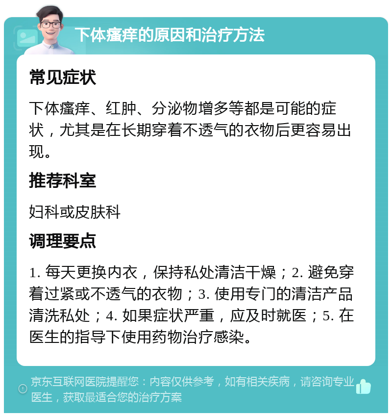 下体瘙痒的原因和治疗方法 常见症状 下体瘙痒、红肿、分泌物增多等都是可能的症状，尤其是在长期穿着不透气的衣物后更容易出现。 推荐科室 妇科或皮肤科 调理要点 1. 每天更换内衣，保持私处清洁干燥；2. 避免穿着过紧或不透气的衣物；3. 使用专门的清洁产品清洗私处；4. 如果症状严重，应及时就医；5. 在医生的指导下使用药物治疗感染。