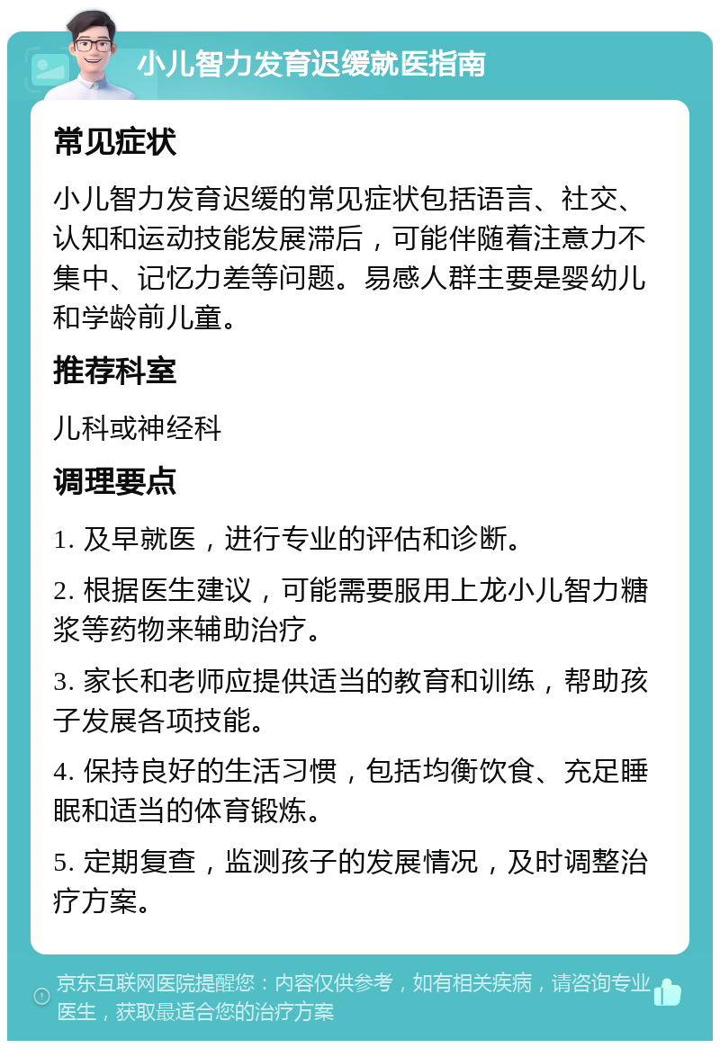 小儿智力发育迟缓就医指南 常见症状 小儿智力发育迟缓的常见症状包括语言、社交、认知和运动技能发展滞后，可能伴随着注意力不集中、记忆力差等问题。易感人群主要是婴幼儿和学龄前儿童。 推荐科室 儿科或神经科 调理要点 1. 及早就医，进行专业的评估和诊断。 2. 根据医生建议，可能需要服用上龙小儿智力糖浆等药物来辅助治疗。 3. 家长和老师应提供适当的教育和训练，帮助孩子发展各项技能。 4. 保持良好的生活习惯，包括均衡饮食、充足睡眠和适当的体育锻炼。 5. 定期复查，监测孩子的发展情况，及时调整治疗方案。