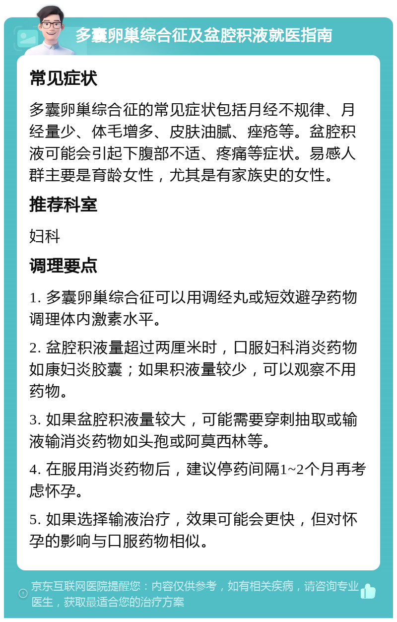 多囊卵巢综合征及盆腔积液就医指南 常见症状 多囊卵巢综合征的常见症状包括月经不规律、月经量少、体毛增多、皮肤油腻、痤疮等。盆腔积液可能会引起下腹部不适、疼痛等症状。易感人群主要是育龄女性，尤其是有家族史的女性。 推荐科室 妇科 调理要点 1. 多囊卵巢综合征可以用调经丸或短效避孕药物调理体内激素水平。 2. 盆腔积液量超过两厘米时，口服妇科消炎药物如康妇炎胶囊；如果积液量较少，可以观察不用药物。 3. 如果盆腔积液量较大，可能需要穿刺抽取或输液输消炎药物如头孢或阿莫西林等。 4. 在服用消炎药物后，建议停药间隔1~2个月再考虑怀孕。 5. 如果选择输液治疗，效果可能会更快，但对怀孕的影响与口服药物相似。