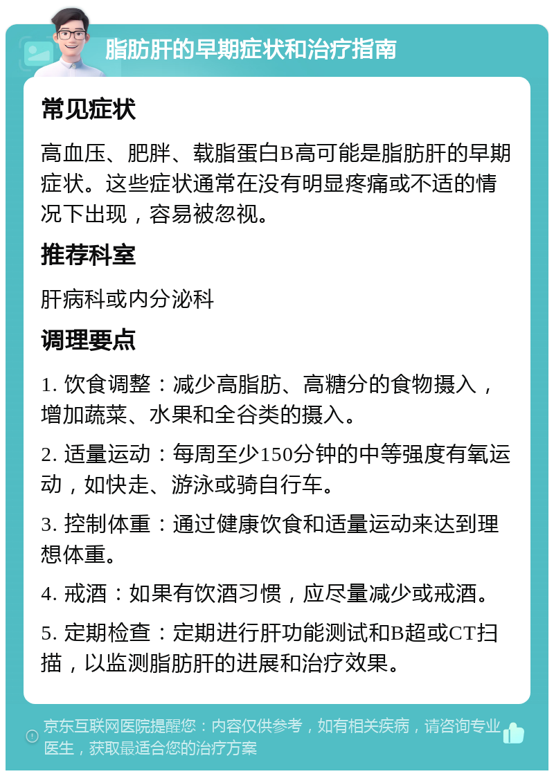 脂肪肝的早期症状和治疗指南 常见症状 高血压、肥胖、载脂蛋白B高可能是脂肪肝的早期症状。这些症状通常在没有明显疼痛或不适的情况下出现，容易被忽视。 推荐科室 肝病科或内分泌科 调理要点 1. 饮食调整：减少高脂肪、高糖分的食物摄入，增加蔬菜、水果和全谷类的摄入。 2. 适量运动：每周至少150分钟的中等强度有氧运动，如快走、游泳或骑自行车。 3. 控制体重：通过健康饮食和适量运动来达到理想体重。 4. 戒酒：如果有饮酒习惯，应尽量减少或戒酒。 5. 定期检查：定期进行肝功能测试和B超或CT扫描，以监测脂肪肝的进展和治疗效果。