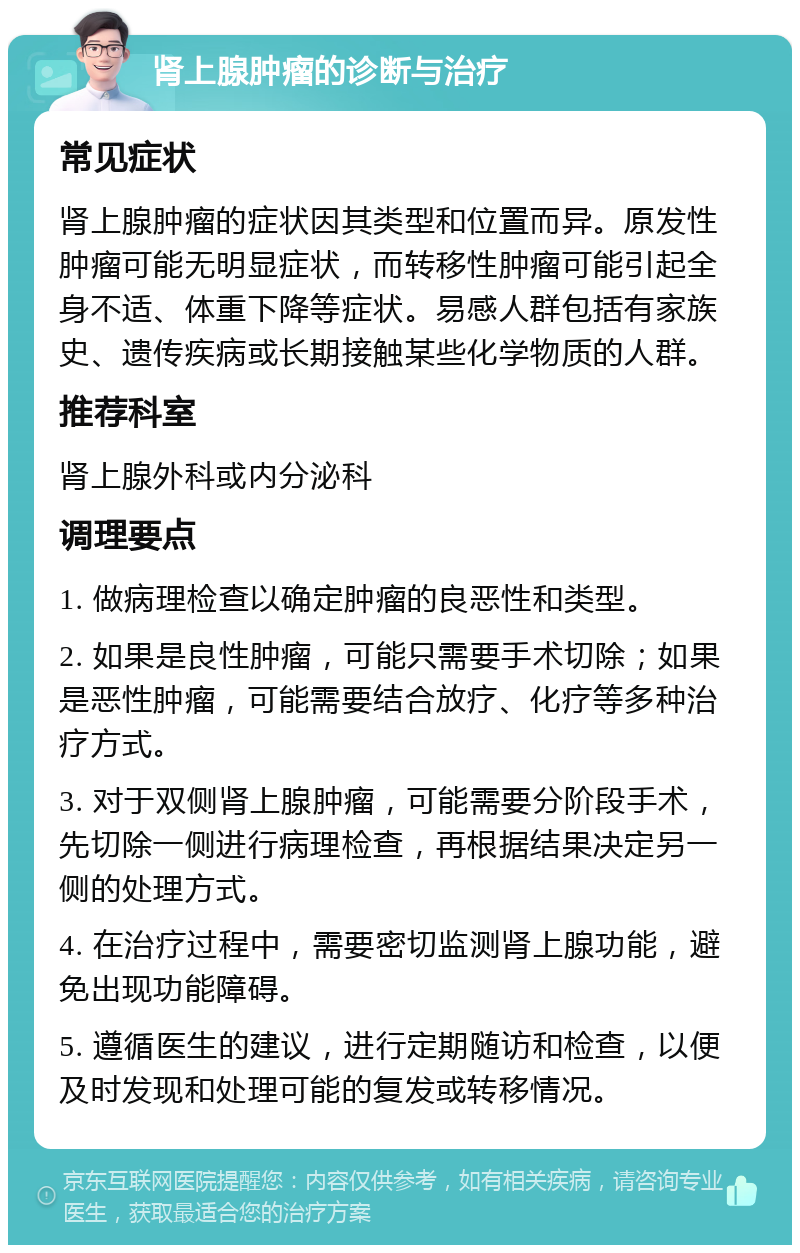 肾上腺肿瘤的诊断与治疗 常见症状 肾上腺肿瘤的症状因其类型和位置而异。原发性肿瘤可能无明显症状，而转移性肿瘤可能引起全身不适、体重下降等症状。易感人群包括有家族史、遗传疾病或长期接触某些化学物质的人群。 推荐科室 肾上腺外科或内分泌科 调理要点 1. 做病理检查以确定肿瘤的良恶性和类型。 2. 如果是良性肿瘤，可能只需要手术切除；如果是恶性肿瘤，可能需要结合放疗、化疗等多种治疗方式。 3. 对于双侧肾上腺肿瘤，可能需要分阶段手术，先切除一侧进行病理检查，再根据结果决定另一侧的处理方式。 4. 在治疗过程中，需要密切监测肾上腺功能，避免出现功能障碍。 5. 遵循医生的建议，进行定期随访和检查，以便及时发现和处理可能的复发或转移情况。