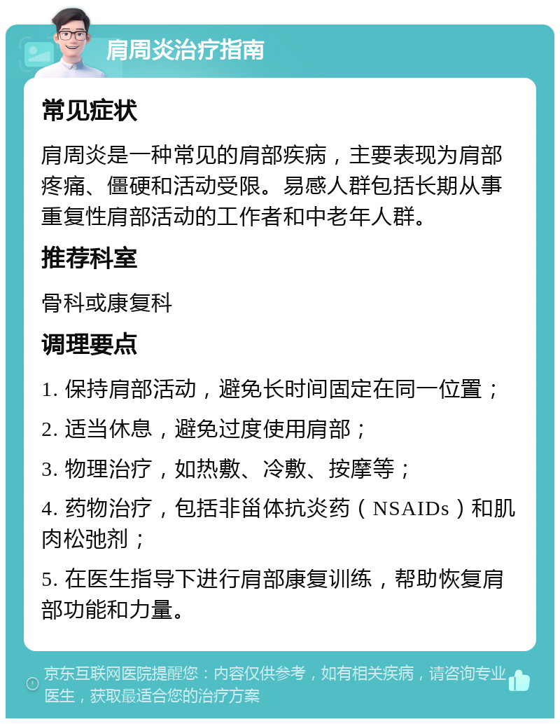 肩周炎治疗指南 常见症状 肩周炎是一种常见的肩部疾病，主要表现为肩部疼痛、僵硬和活动受限。易感人群包括长期从事重复性肩部活动的工作者和中老年人群。 推荐科室 骨科或康复科 调理要点 1. 保持肩部活动，避免长时间固定在同一位置； 2. 适当休息，避免过度使用肩部； 3. 物理治疗，如热敷、冷敷、按摩等； 4. 药物治疗，包括非甾体抗炎药（NSAIDs）和肌肉松弛剂； 5. 在医生指导下进行肩部康复训练，帮助恢复肩部功能和力量。