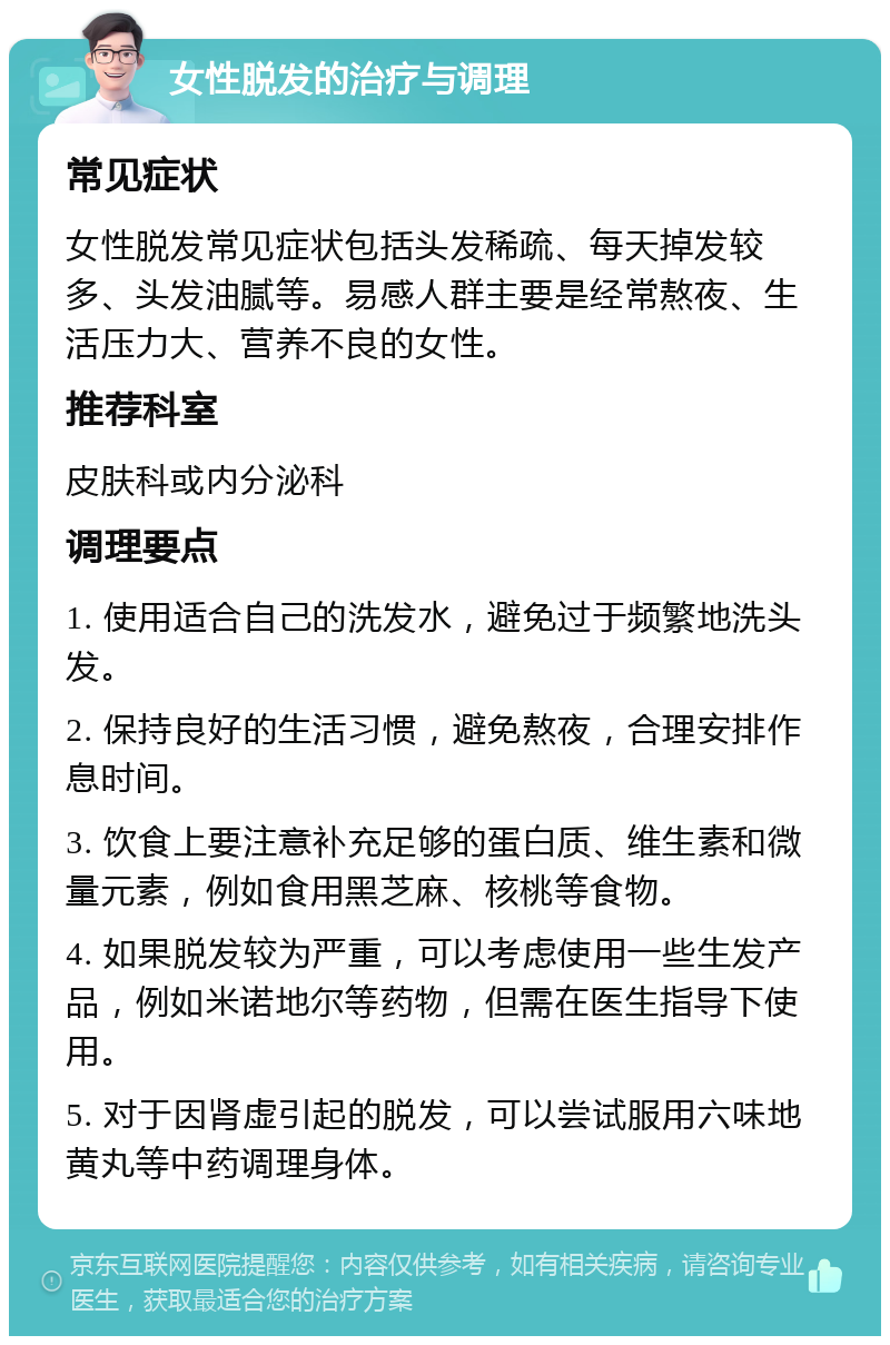 女性脱发的治疗与调理 常见症状 女性脱发常见症状包括头发稀疏、每天掉发较多、头发油腻等。易感人群主要是经常熬夜、生活压力大、营养不良的女性。 推荐科室 皮肤科或内分泌科 调理要点 1. 使用适合自己的洗发水，避免过于频繁地洗头发。 2. 保持良好的生活习惯，避免熬夜，合理安排作息时间。 3. 饮食上要注意补充足够的蛋白质、维生素和微量元素，例如食用黑芝麻、核桃等食物。 4. 如果脱发较为严重，可以考虑使用一些生发产品，例如米诺地尔等药物，但需在医生指导下使用。 5. 对于因肾虚引起的脱发，可以尝试服用六味地黄丸等中药调理身体。