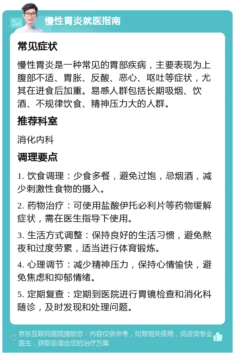 慢性胃炎就医指南 常见症状 慢性胃炎是一种常见的胃部疾病，主要表现为上腹部不适、胃胀、反酸、恶心、呕吐等症状，尤其在进食后加重。易感人群包括长期吸烟、饮酒、不规律饮食、精神压力大的人群。 推荐科室 消化内科 调理要点 1. 饮食调理：少食多餐，避免过饱，忌烟酒，减少刺激性食物的摄入。 2. 药物治疗：可使用盐酸伊托必利片等药物缓解症状，需在医生指导下使用。 3. 生活方式调整：保持良好的生活习惯，避免熬夜和过度劳累，适当进行体育锻炼。 4. 心理调节：减少精神压力，保持心情愉快，避免焦虑和抑郁情绪。 5. 定期复查：定期到医院进行胃镜检查和消化科随诊，及时发现和处理问题。