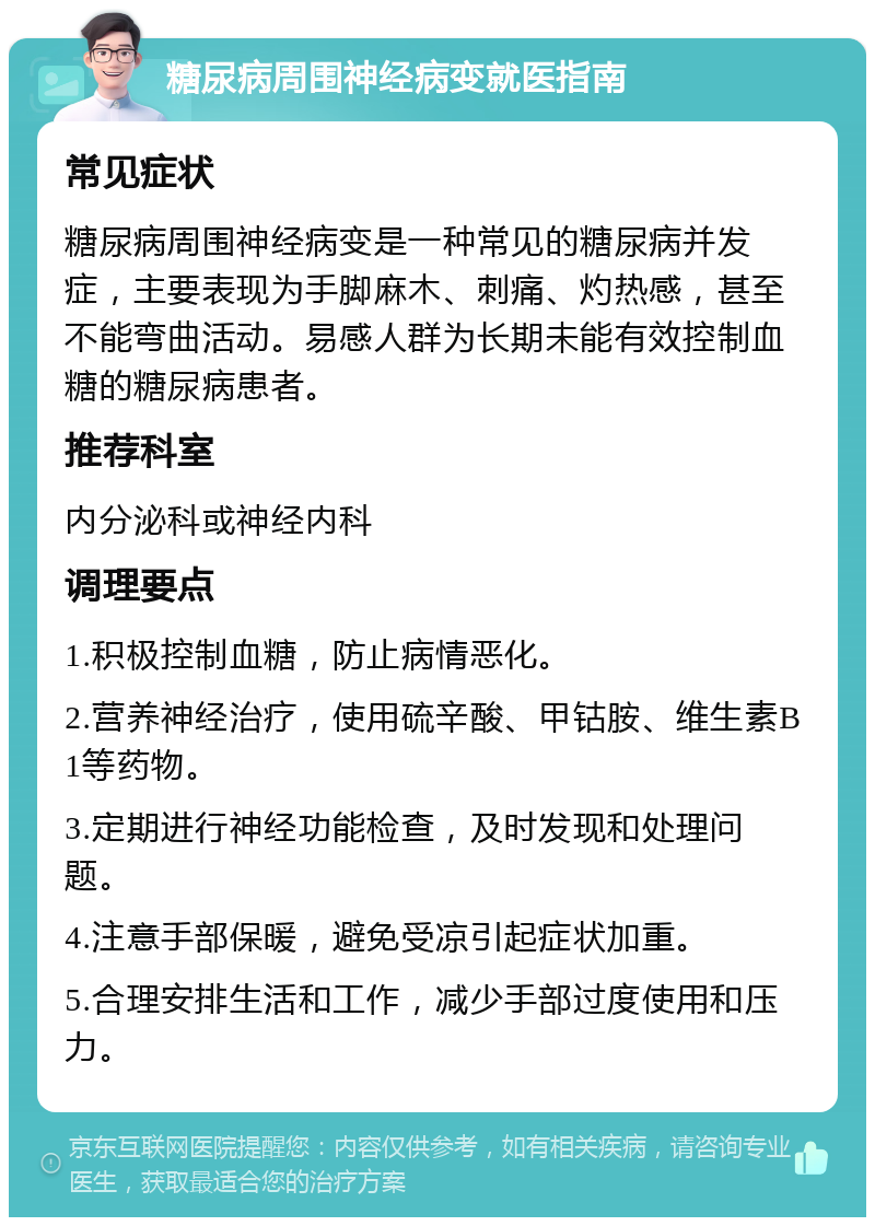 糖尿病周围神经病变就医指南 常见症状 糖尿病周围神经病变是一种常见的糖尿病并发症，主要表现为手脚麻木、刺痛、灼热感，甚至不能弯曲活动。易感人群为长期未能有效控制血糖的糖尿病患者。 推荐科室 内分泌科或神经内科 调理要点 1.积极控制血糖，防止病情恶化。 2.营养神经治疗，使用硫辛酸、甲钴胺、维生素B1等药物。 3.定期进行神经功能检查，及时发现和处理问题。 4.注意手部保暖，避免受凉引起症状加重。 5.合理安排生活和工作，减少手部过度使用和压力。