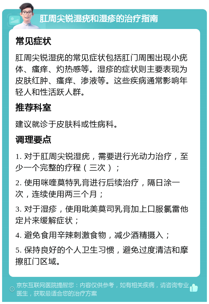 肛周尖锐湿疣和湿疹的治疗指南 常见症状 肛周尖锐湿疣的常见症状包括肛门周围出现小疣体、瘙痒、灼热感等。湿疹的症状则主要表现为皮肤红肿、瘙痒、渗液等。这些疾病通常影响年轻人和性活跃人群。 推荐科室 建议就诊于皮肤科或性病科。 调理要点 1. 对于肛周尖锐湿疣，需要进行光动力治疗，至少一个完整的疗程（三次）； 2. 使用咪喹莫特乳膏进行后续治疗，隔日涂一次，连续使用两三个月； 3. 对于湿疹，使用吡美莫司乳膏加上口服氯雷他定片来缓解症状； 4. 避免食用辛辣刺激食物，减少酒精摄入； 5. 保持良好的个人卫生习惯，避免过度清洁和摩擦肛门区域。