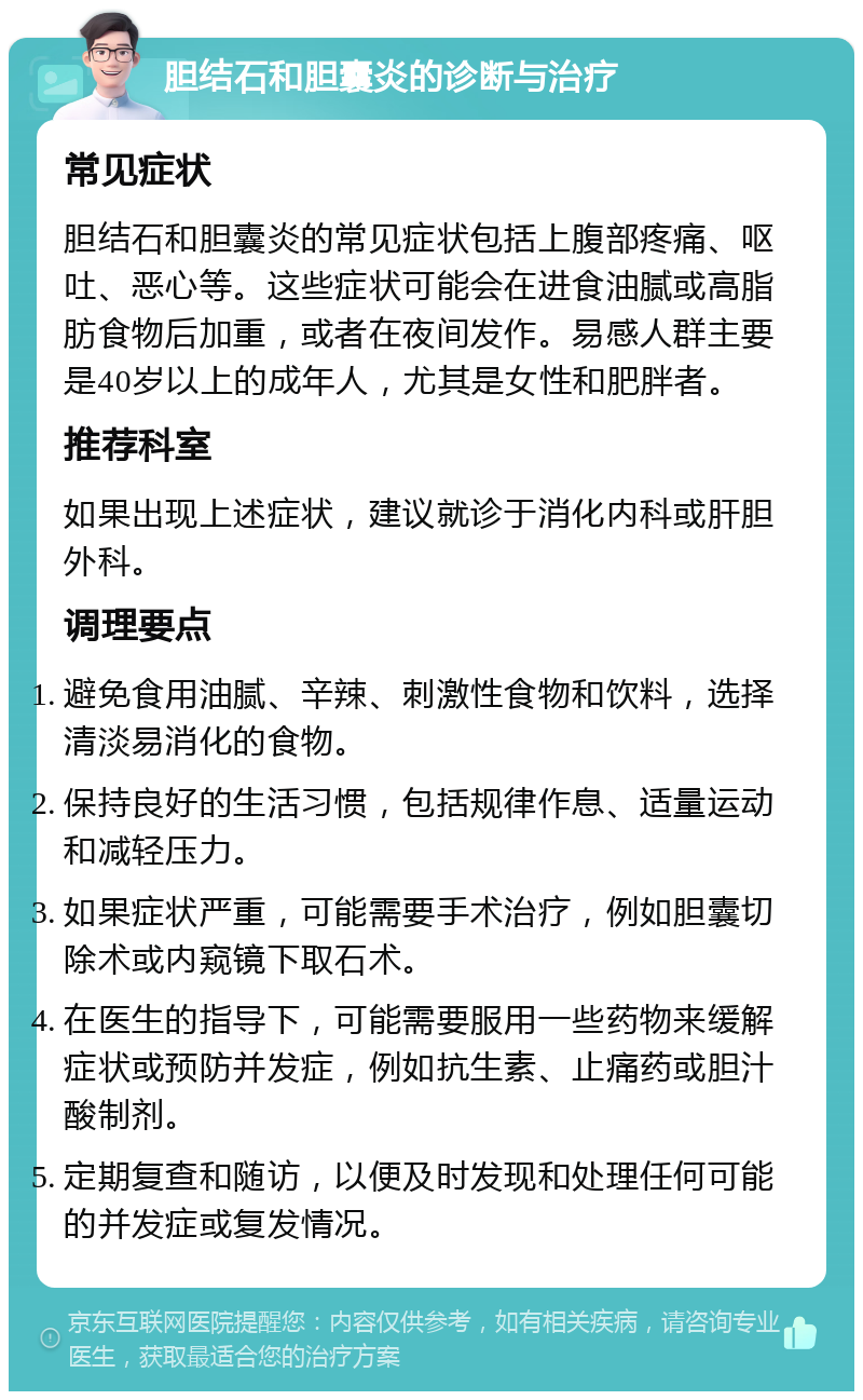 胆结石和胆囊炎的诊断与治疗 常见症状 胆结石和胆囊炎的常见症状包括上腹部疼痛、呕吐、恶心等。这些症状可能会在进食油腻或高脂肪食物后加重，或者在夜间发作。易感人群主要是40岁以上的成年人，尤其是女性和肥胖者。 推荐科室 如果出现上述症状，建议就诊于消化内科或肝胆外科。 调理要点 避免食用油腻、辛辣、刺激性食物和饮料，选择清淡易消化的食物。 保持良好的生活习惯，包括规律作息、适量运动和减轻压力。 如果症状严重，可能需要手术治疗，例如胆囊切除术或内窥镜下取石术。 在医生的指导下，可能需要服用一些药物来缓解症状或预防并发症，例如抗生素、止痛药或胆汁酸制剂。 定期复查和随访，以便及时发现和处理任何可能的并发症或复发情况。