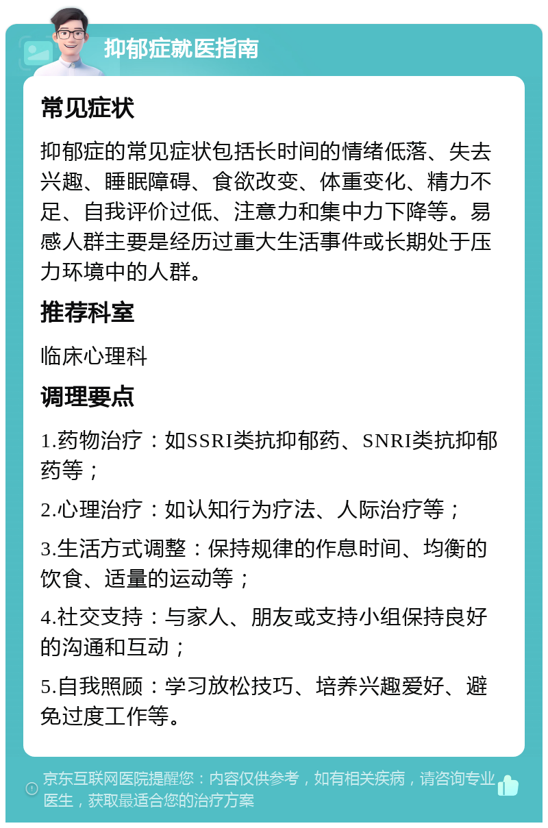 抑郁症就医指南 常见症状 抑郁症的常见症状包括长时间的情绪低落、失去兴趣、睡眠障碍、食欲改变、体重变化、精力不足、自我评价过低、注意力和集中力下降等。易感人群主要是经历过重大生活事件或长期处于压力环境中的人群。 推荐科室 临床心理科 调理要点 1.药物治疗：如SSRI类抗抑郁药、SNRI类抗抑郁药等； 2.心理治疗：如认知行为疗法、人际治疗等； 3.生活方式调整：保持规律的作息时间、均衡的饮食、适量的运动等； 4.社交支持：与家人、朋友或支持小组保持良好的沟通和互动； 5.自我照顾：学习放松技巧、培养兴趣爱好、避免过度工作等。